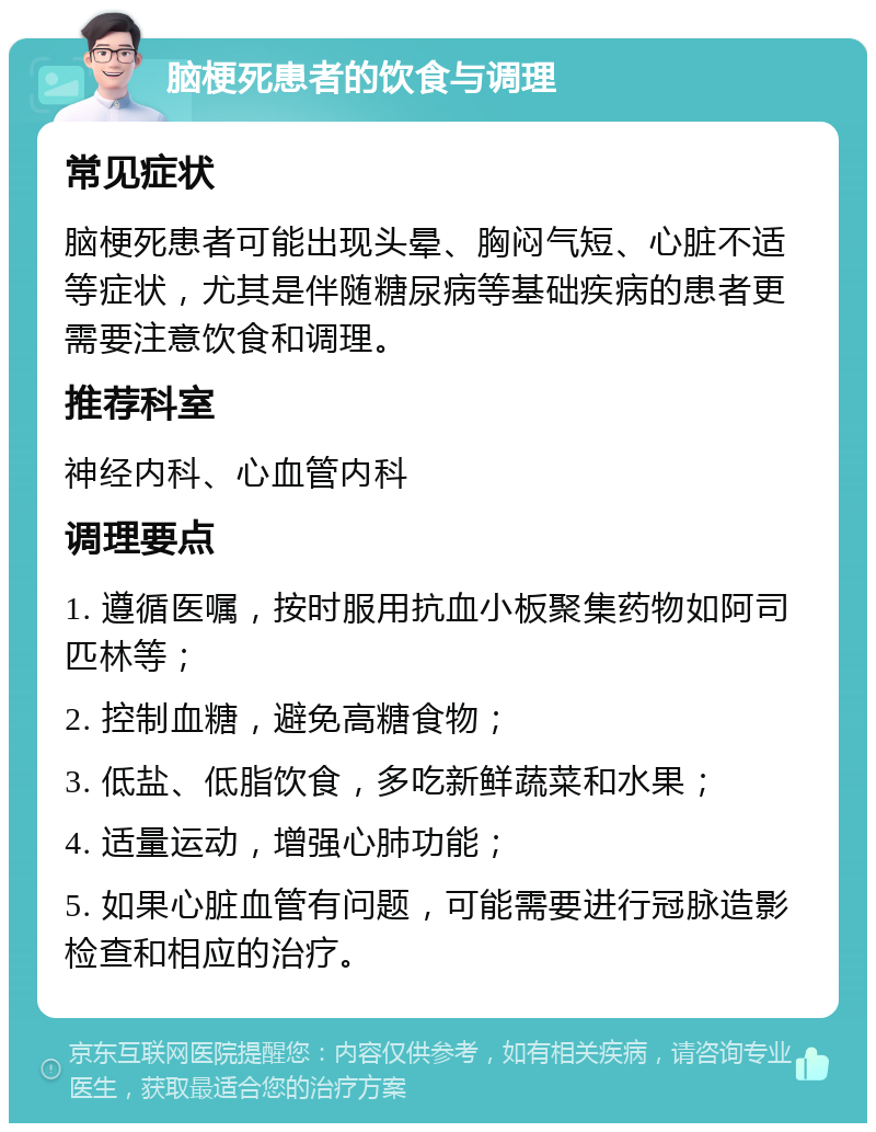 脑梗死患者的饮食与调理 常见症状 脑梗死患者可能出现头晕、胸闷气短、心脏不适等症状，尤其是伴随糖尿病等基础疾病的患者更需要注意饮食和调理。 推荐科室 神经内科、心血管内科 调理要点 1. 遵循医嘱，按时服用抗血小板聚集药物如阿司匹林等； 2. 控制血糖，避免高糖食物； 3. 低盐、低脂饮食，多吃新鲜蔬菜和水果； 4. 适量运动，增强心肺功能； 5. 如果心脏血管有问题，可能需要进行冠脉造影检查和相应的治疗。