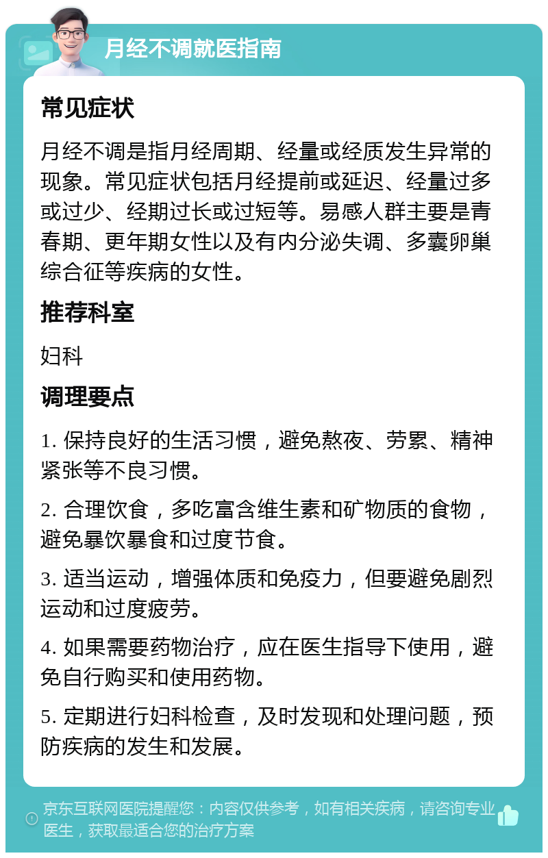 月经不调就医指南 常见症状 月经不调是指月经周期、经量或经质发生异常的现象。常见症状包括月经提前或延迟、经量过多或过少、经期过长或过短等。易感人群主要是青春期、更年期女性以及有内分泌失调、多囊卵巢综合征等疾病的女性。 推荐科室 妇科 调理要点 1. 保持良好的生活习惯，避免熬夜、劳累、精神紧张等不良习惯。 2. 合理饮食，多吃富含维生素和矿物质的食物，避免暴饮暴食和过度节食。 3. 适当运动，增强体质和免疫力，但要避免剧烈运动和过度疲劳。 4. 如果需要药物治疗，应在医生指导下使用，避免自行购买和使用药物。 5. 定期进行妇科检查，及时发现和处理问题，预防疾病的发生和发展。