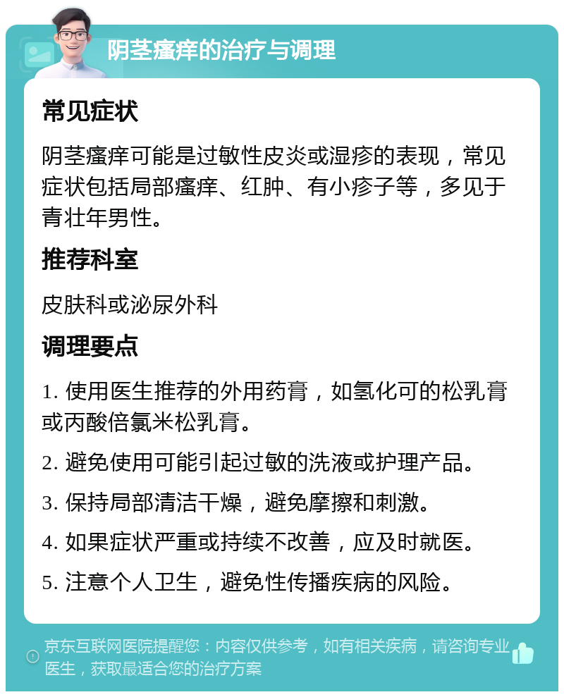 阴茎瘙痒的治疗与调理 常见症状 阴茎瘙痒可能是过敏性皮炎或湿疹的表现，常见症状包括局部瘙痒、红肿、有小疹子等，多见于青壮年男性。 推荐科室 皮肤科或泌尿外科 调理要点 1. 使用医生推荐的外用药膏，如氢化可的松乳膏或丙酸倍氯米松乳膏。 2. 避免使用可能引起过敏的洗液或护理产品。 3. 保持局部清洁干燥，避免摩擦和刺激。 4. 如果症状严重或持续不改善，应及时就医。 5. 注意个人卫生，避免性传播疾病的风险。