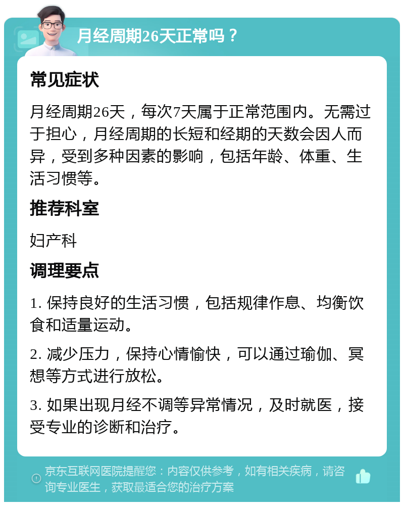 月经周期26天正常吗？ 常见症状 月经周期26天，每次7天属于正常范围内。无需过于担心，月经周期的长短和经期的天数会因人而异，受到多种因素的影响，包括年龄、体重、生活习惯等。 推荐科室 妇产科 调理要点 1. 保持良好的生活习惯，包括规律作息、均衡饮食和适量运动。 2. 减少压力，保持心情愉快，可以通过瑜伽、冥想等方式进行放松。 3. 如果出现月经不调等异常情况，及时就医，接受专业的诊断和治疗。