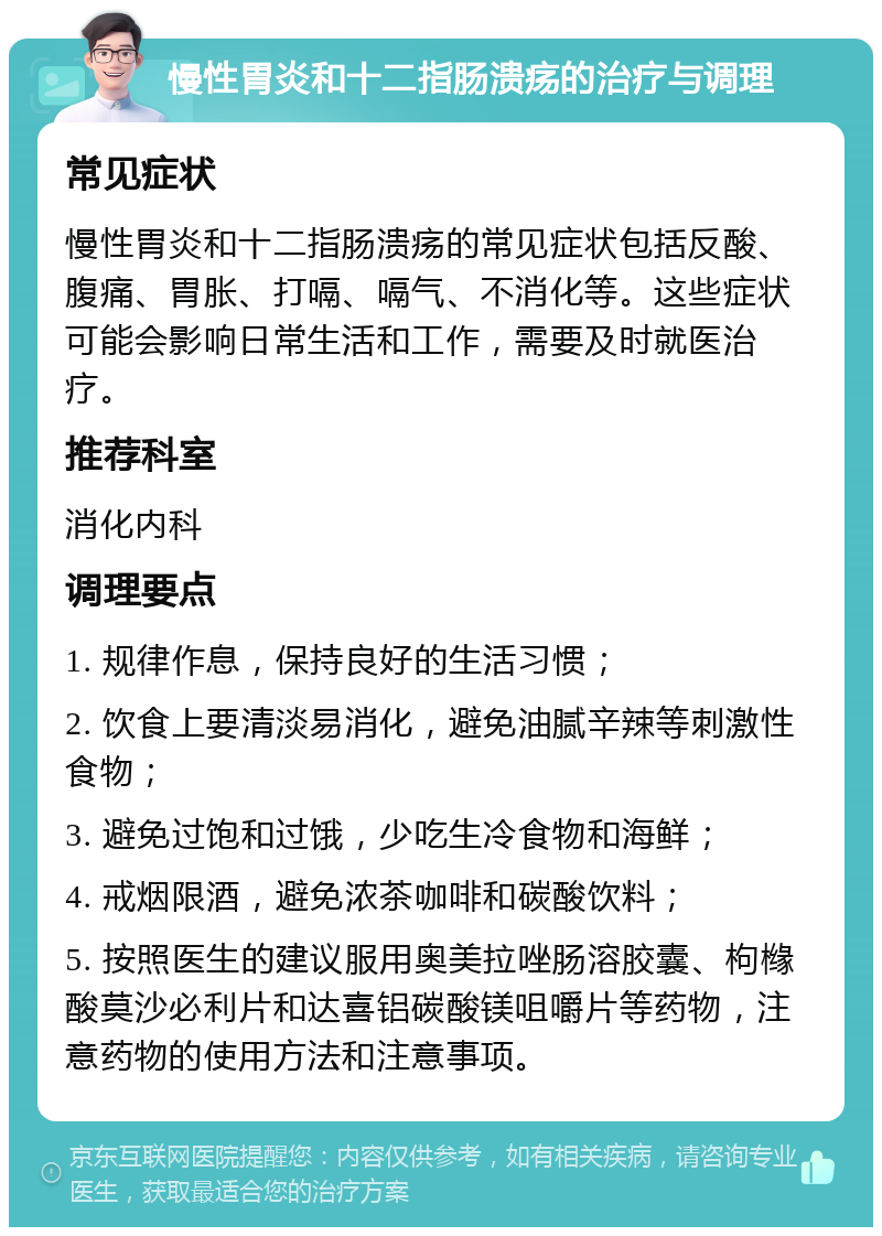 慢性胃炎和十二指肠溃疡的治疗与调理 常见症状 慢性胃炎和十二指肠溃疡的常见症状包括反酸、腹痛、胃胀、打嗝、嗝气、不消化等。这些症状可能会影响日常生活和工作，需要及时就医治疗。 推荐科室 消化内科 调理要点 1. 规律作息，保持良好的生活习惯； 2. 饮食上要清淡易消化，避免油腻辛辣等刺激性食物； 3. 避免过饱和过饿，少吃生冷食物和海鲜； 4. 戒烟限酒，避免浓茶咖啡和碳酸饮料； 5. 按照医生的建议服用奥美拉唑肠溶胶囊、枸橼酸莫沙必利片和达喜铝碳酸镁咀嚼片等药物，注意药物的使用方法和注意事项。