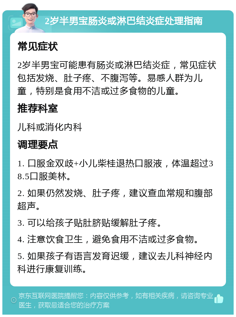 2岁半男宝肠炎或淋巴结炎症处理指南 常见症状 2岁半男宝可能患有肠炎或淋巴结炎症，常见症状包括发烧、肚子疼、不腹泻等。易感人群为儿童，特别是食用不洁或过多食物的儿童。 推荐科室 儿科或消化内科 调理要点 1. 口服金双歧+小儿柴桂退热口服液，体温超过38.5口服美林。 2. 如果仍然发烧、肚子疼，建议查血常规和腹部超声。 3. 可以给孩子贴肚脐贴缓解肚子疼。 4. 注意饮食卫生，避免食用不洁或过多食物。 5. 如果孩子有语言发育迟缓，建议去儿科神经内科进行康复训练。