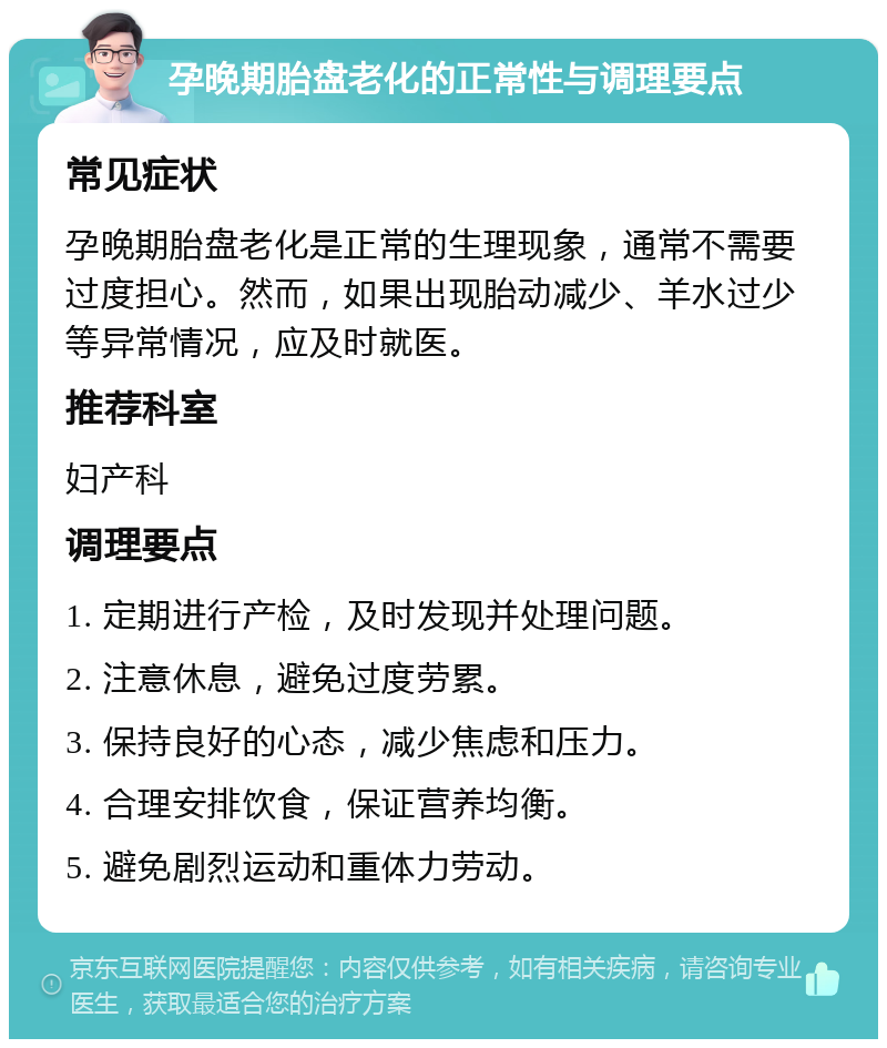 孕晚期胎盘老化的正常性与调理要点 常见症状 孕晚期胎盘老化是正常的生理现象，通常不需要过度担心。然而，如果出现胎动减少、羊水过少等异常情况，应及时就医。 推荐科室 妇产科 调理要点 1. 定期进行产检，及时发现并处理问题。 2. 注意休息，避免过度劳累。 3. 保持良好的心态，减少焦虑和压力。 4. 合理安排饮食，保证营养均衡。 5. 避免剧烈运动和重体力劳动。