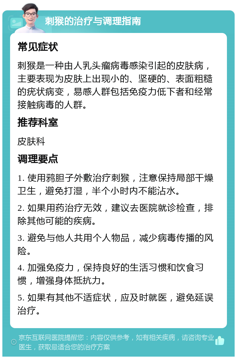 刺猴的治疗与调理指南 常见症状 刺猴是一种由人乳头瘤病毒感染引起的皮肤病，主要表现为皮肤上出现小的、坚硬的、表面粗糙的疣状病变，易感人群包括免疫力低下者和经常接触病毒的人群。 推荐科室 皮肤科 调理要点 1. 使用鸦胆子外敷治疗刺猴，注意保持局部干燥卫生，避免打湿，半个小时内不能沾水。 2. 如果用药治疗无效，建议去医院就诊检查，排除其他可能的疾病。 3. 避免与他人共用个人物品，减少病毒传播的风险。 4. 加强免疫力，保持良好的生活习惯和饮食习惯，增强身体抵抗力。 5. 如果有其他不适症状，应及时就医，避免延误治疗。