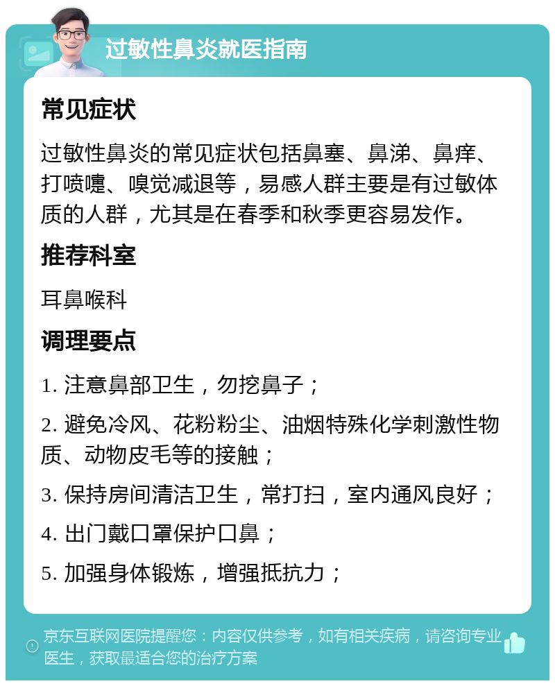 过敏性鼻炎就医指南 常见症状 过敏性鼻炎的常见症状包括鼻塞、鼻涕、鼻痒、打喷嚏、嗅觉减退等，易感人群主要是有过敏体质的人群，尤其是在春季和秋季更容易发作。 推荐科室 耳鼻喉科 调理要点 1. 注意鼻部卫生，勿挖鼻子； 2. 避免冷风、花粉粉尘、油烟特殊化学刺激性物质、动物皮毛等的接触； 3. 保持房间清洁卫生，常打扫，室内通风良好； 4. 出门戴口罩保护口鼻； 5. 加强身体锻炼，增强抵抗力；