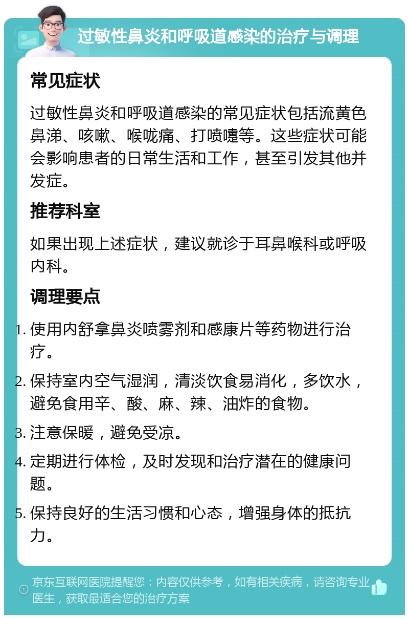 过敏性鼻炎和呼吸道感染的治疗与调理 常见症状 过敏性鼻炎和呼吸道感染的常见症状包括流黄色鼻涕、咳嗽、喉咙痛、打喷嚏等。这些症状可能会影响患者的日常生活和工作，甚至引发其他并发症。 推荐科室 如果出现上述症状，建议就诊于耳鼻喉科或呼吸内科。 调理要点 使用内舒拿鼻炎喷雾剂和感康片等药物进行治疗。 保持室内空气湿润，清淡饮食易消化，多饮水，避免食用辛、酸、麻、辣、油炸的食物。 注意保暖，避免受凉。 定期进行体检，及时发现和治疗潜在的健康问题。 保持良好的生活习惯和心态，增强身体的抵抗力。