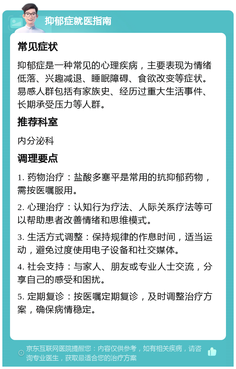 抑郁症就医指南 常见症状 抑郁症是一种常见的心理疾病，主要表现为情绪低落、兴趣减退、睡眠障碍、食欲改变等症状。易感人群包括有家族史、经历过重大生活事件、长期承受压力等人群。 推荐科室 内分泌科 调理要点 1. 药物治疗：盐酸多塞平是常用的抗抑郁药物，需按医嘱服用。 2. 心理治疗：认知行为疗法、人际关系疗法等可以帮助患者改善情绪和思维模式。 3. 生活方式调整：保持规律的作息时间，适当运动，避免过度使用电子设备和社交媒体。 4. 社会支持：与家人、朋友或专业人士交流，分享自己的感受和困扰。 5. 定期复诊：按医嘱定期复诊，及时调整治疗方案，确保病情稳定。