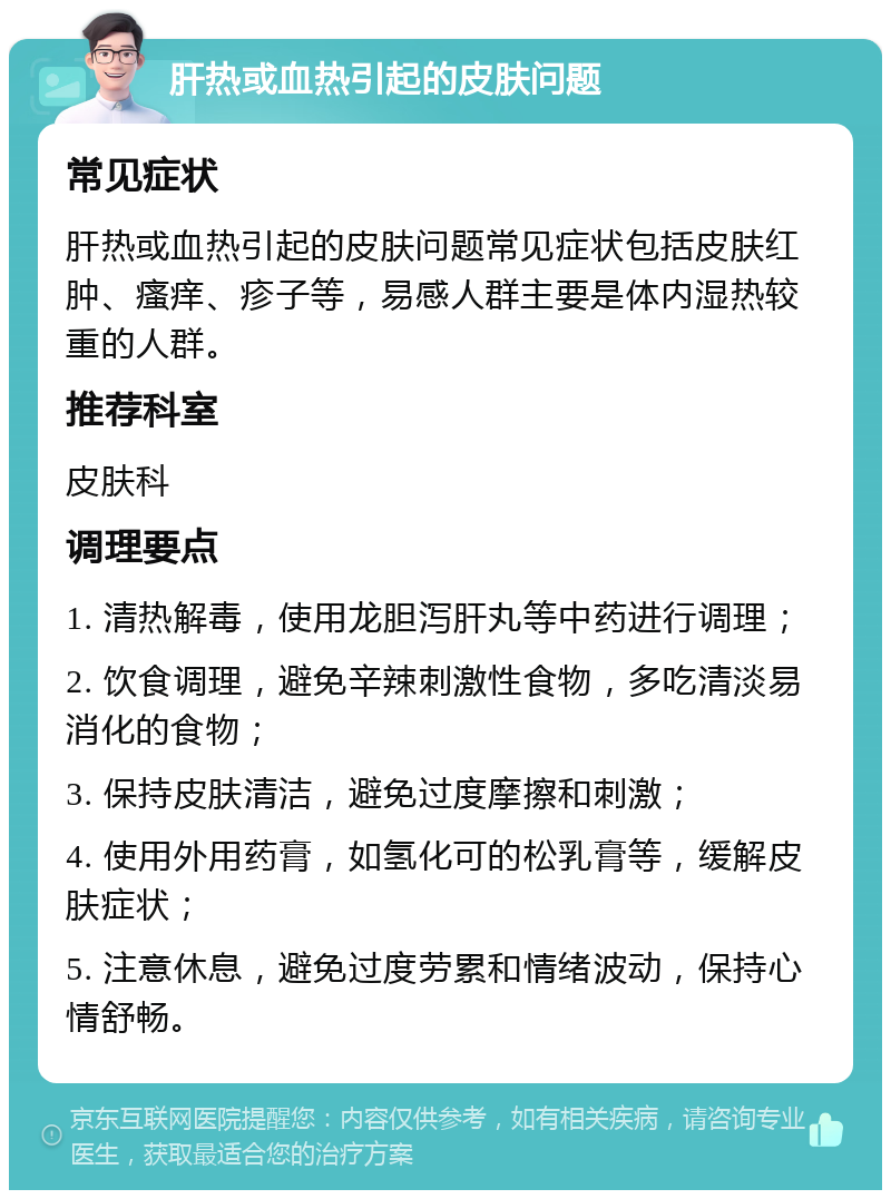 肝热或血热引起的皮肤问题 常见症状 肝热或血热引起的皮肤问题常见症状包括皮肤红肿、瘙痒、疹子等，易感人群主要是体内湿热较重的人群。 推荐科室 皮肤科 调理要点 1. 清热解毒，使用龙胆泻肝丸等中药进行调理； 2. 饮食调理，避免辛辣刺激性食物，多吃清淡易消化的食物； 3. 保持皮肤清洁，避免过度摩擦和刺激； 4. 使用外用药膏，如氢化可的松乳膏等，缓解皮肤症状； 5. 注意休息，避免过度劳累和情绪波动，保持心情舒畅。