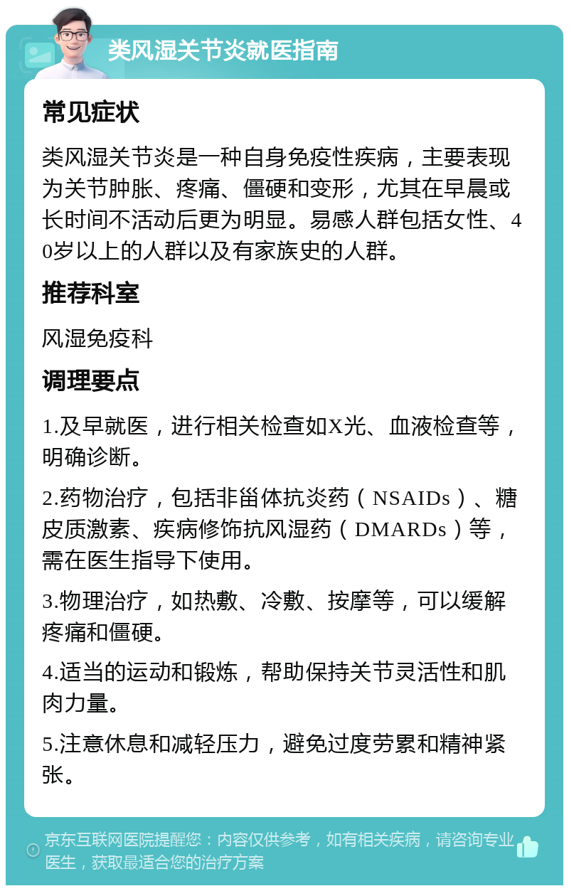 类风湿关节炎就医指南 常见症状 类风湿关节炎是一种自身免疫性疾病，主要表现为关节肿胀、疼痛、僵硬和变形，尤其在早晨或长时间不活动后更为明显。易感人群包括女性、40岁以上的人群以及有家族史的人群。 推荐科室 风湿免疫科 调理要点 1.及早就医，进行相关检查如X光、血液检查等，明确诊断。 2.药物治疗，包括非甾体抗炎药（NSAIDs）、糖皮质激素、疾病修饰抗风湿药（DMARDs）等，需在医生指导下使用。 3.物理治疗，如热敷、冷敷、按摩等，可以缓解疼痛和僵硬。 4.适当的运动和锻炼，帮助保持关节灵活性和肌肉力量。 5.注意休息和减轻压力，避免过度劳累和精神紧张。