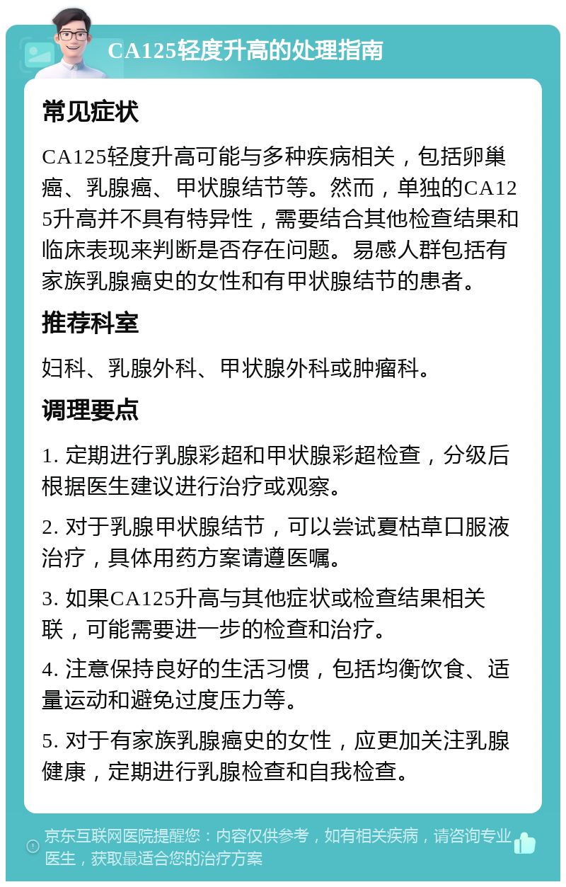 CA125轻度升高的处理指南 常见症状 CA125轻度升高可能与多种疾病相关，包括卵巢癌、乳腺癌、甲状腺结节等。然而，单独的CA125升高并不具有特异性，需要结合其他检查结果和临床表现来判断是否存在问题。易感人群包括有家族乳腺癌史的女性和有甲状腺结节的患者。 推荐科室 妇科、乳腺外科、甲状腺外科或肿瘤科。 调理要点 1. 定期进行乳腺彩超和甲状腺彩超检查，分级后根据医生建议进行治疗或观察。 2. 对于乳腺甲状腺结节，可以尝试夏枯草口服液治疗，具体用药方案请遵医嘱。 3. 如果CA125升高与其他症状或检查结果相关联，可能需要进一步的检查和治疗。 4. 注意保持良好的生活习惯，包括均衡饮食、适量运动和避免过度压力等。 5. 对于有家族乳腺癌史的女性，应更加关注乳腺健康，定期进行乳腺检查和自我检查。