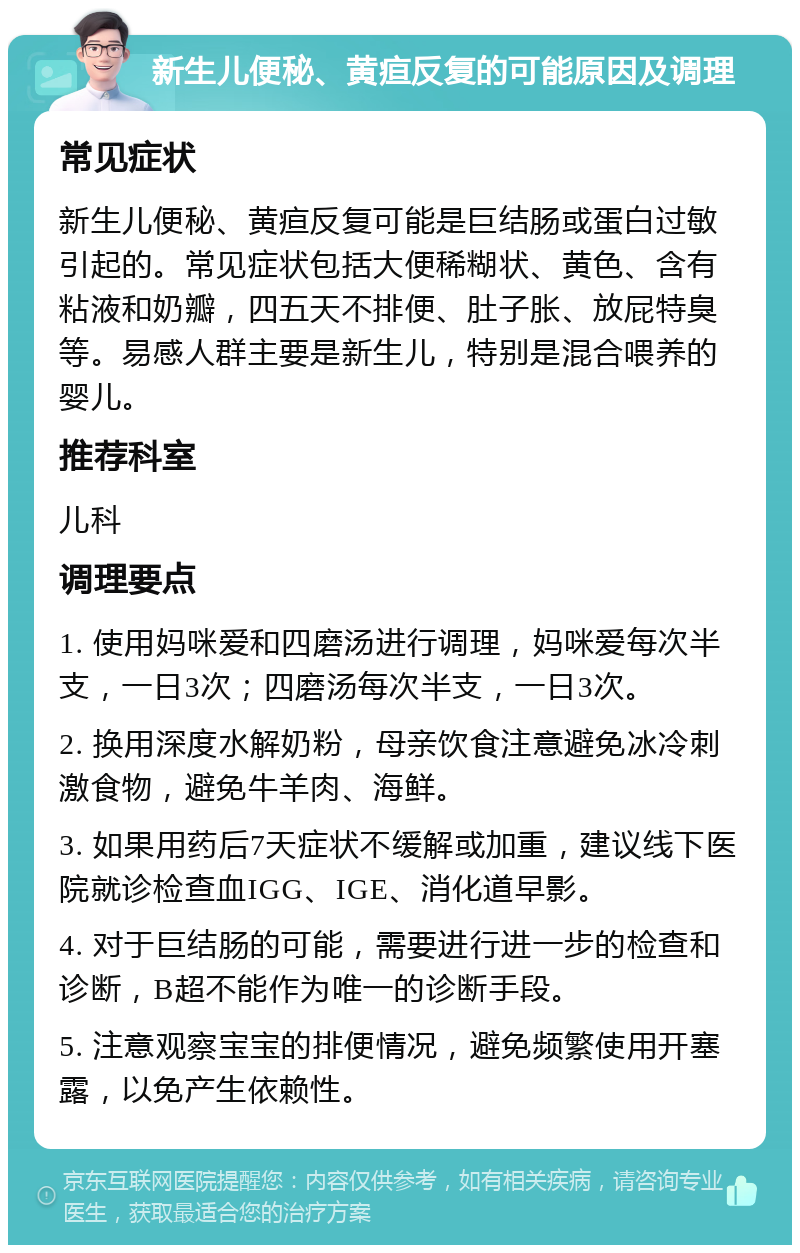 新生儿便秘、黄疸反复的可能原因及调理 常见症状 新生儿便秘、黄疸反复可能是巨结肠或蛋白过敏引起的。常见症状包括大便稀糊状、黄色、含有粘液和奶瓣，四五天不排便、肚子胀、放屁特臭等。易感人群主要是新生儿，特别是混合喂养的婴儿。 推荐科室 儿科 调理要点 1. 使用妈咪爱和四磨汤进行调理，妈咪爱每次半支，一日3次；四磨汤每次半支，一日3次。 2. 换用深度水解奶粉，母亲饮食注意避免冰冷刺激食物，避免牛羊肉、海鲜。 3. 如果用药后7天症状不缓解或加重，建议线下医院就诊检查血IGG、IGE、消化道早影。 4. 对于巨结肠的可能，需要进行进一步的检查和诊断，B超不能作为唯一的诊断手段。 5. 注意观察宝宝的排便情况，避免频繁使用开塞露，以免产生依赖性。