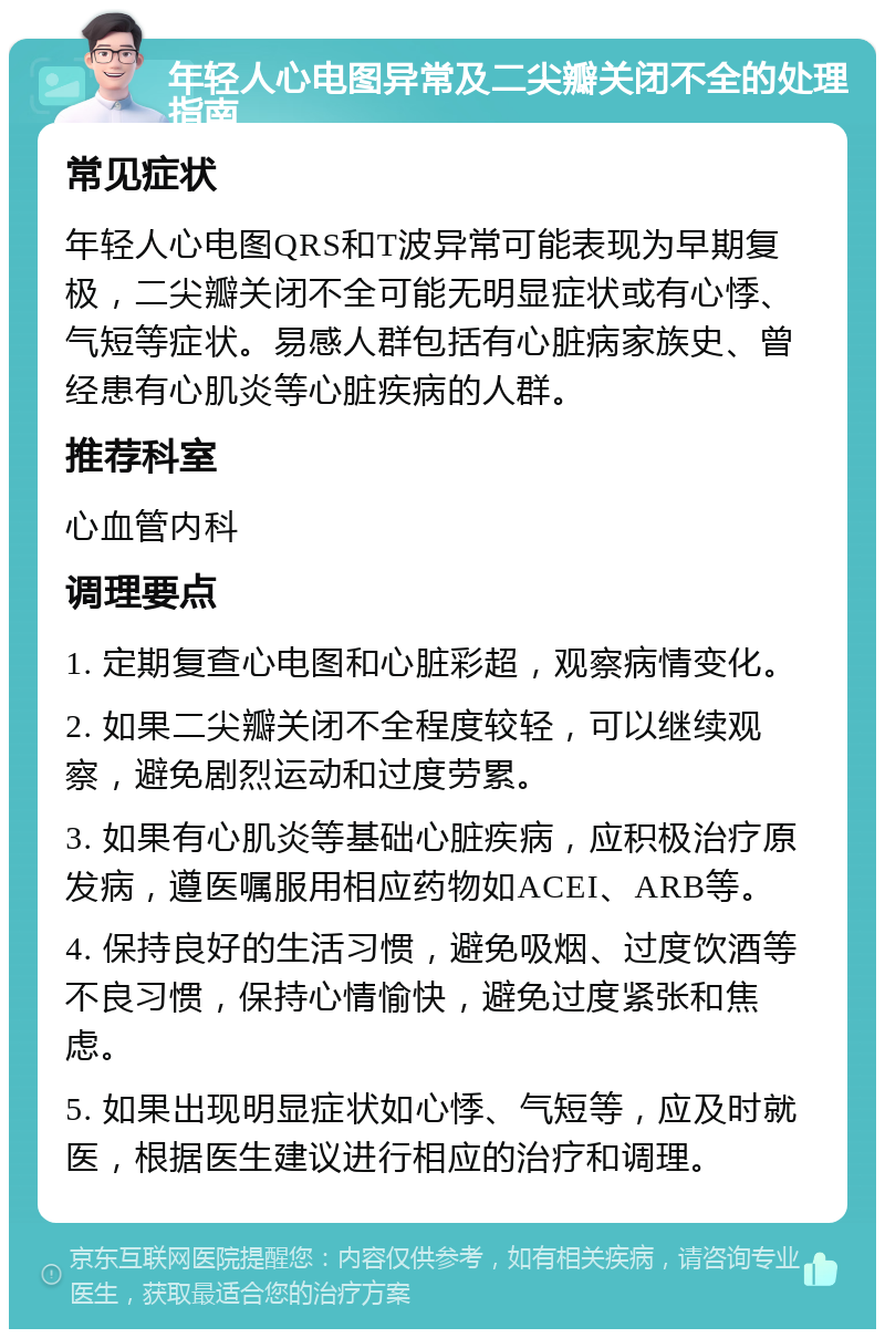 年轻人心电图异常及二尖瓣关闭不全的处理指南 常见症状 年轻人心电图QRS和T波异常可能表现为早期复极，二尖瓣关闭不全可能无明显症状或有心悸、气短等症状。易感人群包括有心脏病家族史、曾经患有心肌炎等心脏疾病的人群。 推荐科室 心血管内科 调理要点 1. 定期复查心电图和心脏彩超，观察病情变化。 2. 如果二尖瓣关闭不全程度较轻，可以继续观察，避免剧烈运动和过度劳累。 3. 如果有心肌炎等基础心脏疾病，应积极治疗原发病，遵医嘱服用相应药物如ACEI、ARB等。 4. 保持良好的生活习惯，避免吸烟、过度饮酒等不良习惯，保持心情愉快，避免过度紧张和焦虑。 5. 如果出现明显症状如心悸、气短等，应及时就医，根据医生建议进行相应的治疗和调理。