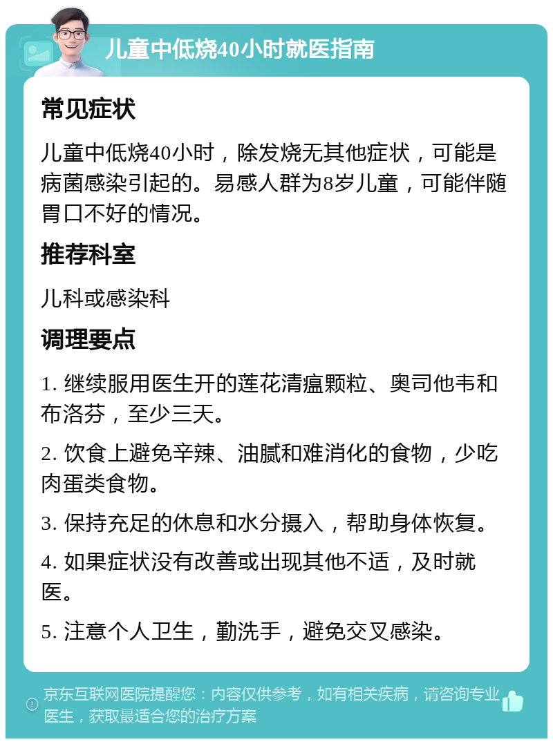 儿童中低烧40小时就医指南 常见症状 儿童中低烧40小时，除发烧无其他症状，可能是病菌感染引起的。易感人群为8岁儿童，可能伴随胃口不好的情况。 推荐科室 儿科或感染科 调理要点 1. 继续服用医生开的莲花清瘟颗粒、奥司他韦和布洛芬，至少三天。 2. 饮食上避免辛辣、油腻和难消化的食物，少吃肉蛋类食物。 3. 保持充足的休息和水分摄入，帮助身体恢复。 4. 如果症状没有改善或出现其他不适，及时就医。 5. 注意个人卫生，勤洗手，避免交叉感染。