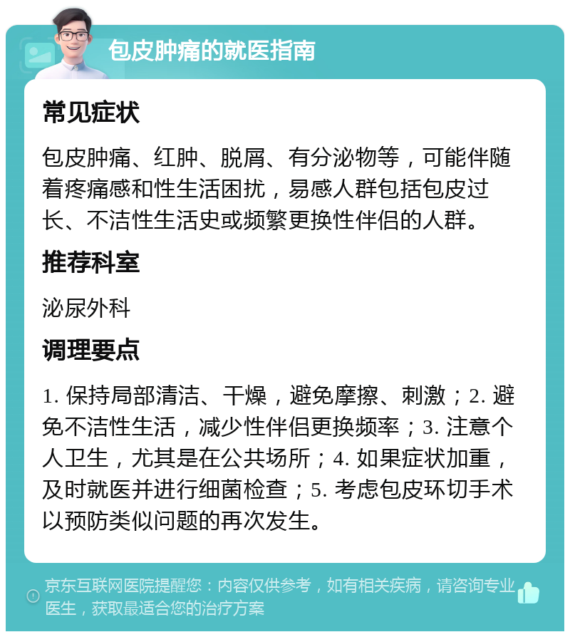 包皮肿痛的就医指南 常见症状 包皮肿痛、红肿、脱屑、有分泌物等，可能伴随着疼痛感和性生活困扰，易感人群包括包皮过长、不洁性生活史或频繁更换性伴侣的人群。 推荐科室 泌尿外科 调理要点 1. 保持局部清洁、干燥，避免摩擦、刺激；2. 避免不洁性生活，减少性伴侣更换频率；3. 注意个人卫生，尤其是在公共场所；4. 如果症状加重，及时就医并进行细菌检查；5. 考虑包皮环切手术以预防类似问题的再次发生。