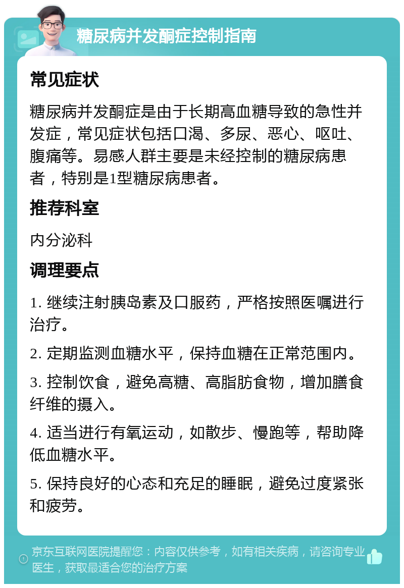 糖尿病并发酮症控制指南 常见症状 糖尿病并发酮症是由于长期高血糖导致的急性并发症，常见症状包括口渴、多尿、恶心、呕吐、腹痛等。易感人群主要是未经控制的糖尿病患者，特别是1型糖尿病患者。 推荐科室 内分泌科 调理要点 1. 继续注射胰岛素及口服药，严格按照医嘱进行治疗。 2. 定期监测血糖水平，保持血糖在正常范围内。 3. 控制饮食，避免高糖、高脂肪食物，增加膳食纤维的摄入。 4. 适当进行有氧运动，如散步、慢跑等，帮助降低血糖水平。 5. 保持良好的心态和充足的睡眠，避免过度紧张和疲劳。