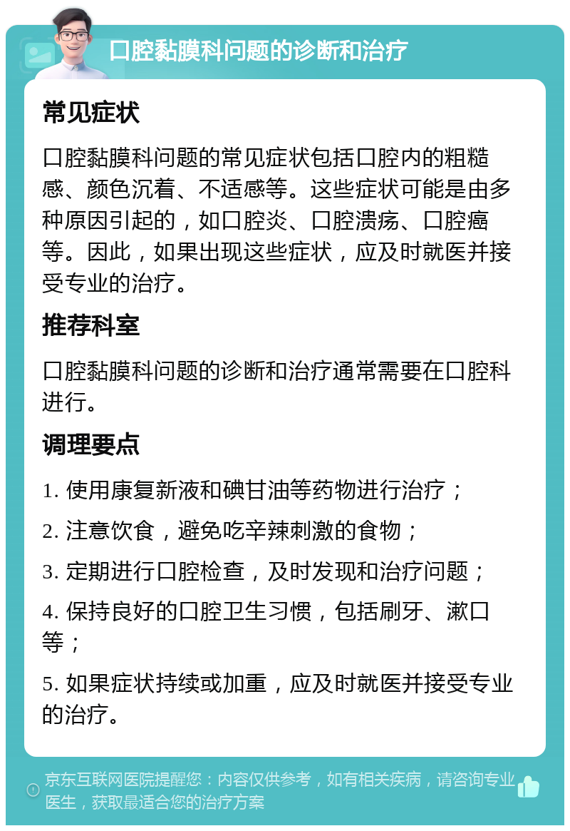 口腔黏膜科问题的诊断和治疗 常见症状 口腔黏膜科问题的常见症状包括口腔内的粗糙感、颜色沉着、不适感等。这些症状可能是由多种原因引起的，如口腔炎、口腔溃疡、口腔癌等。因此，如果出现这些症状，应及时就医并接受专业的治疗。 推荐科室 口腔黏膜科问题的诊断和治疗通常需要在口腔科进行。 调理要点 1. 使用康复新液和碘甘油等药物进行治疗； 2. 注意饮食，避免吃辛辣刺激的食物； 3. 定期进行口腔检查，及时发现和治疗问题； 4. 保持良好的口腔卫生习惯，包括刷牙、漱口等； 5. 如果症状持续或加重，应及时就医并接受专业的治疗。