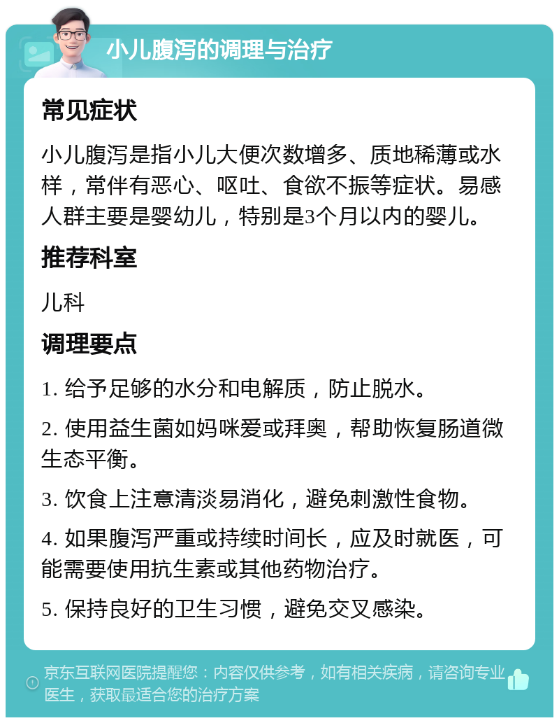 小儿腹泻的调理与治疗 常见症状 小儿腹泻是指小儿大便次数增多、质地稀薄或水样，常伴有恶心、呕吐、食欲不振等症状。易感人群主要是婴幼儿，特别是3个月以内的婴儿。 推荐科室 儿科 调理要点 1. 给予足够的水分和电解质，防止脱水。 2. 使用益生菌如妈咪爱或拜奥，帮助恢复肠道微生态平衡。 3. 饮食上注意清淡易消化，避免刺激性食物。 4. 如果腹泻严重或持续时间长，应及时就医，可能需要使用抗生素或其他药物治疗。 5. 保持良好的卫生习惯，避免交叉感染。