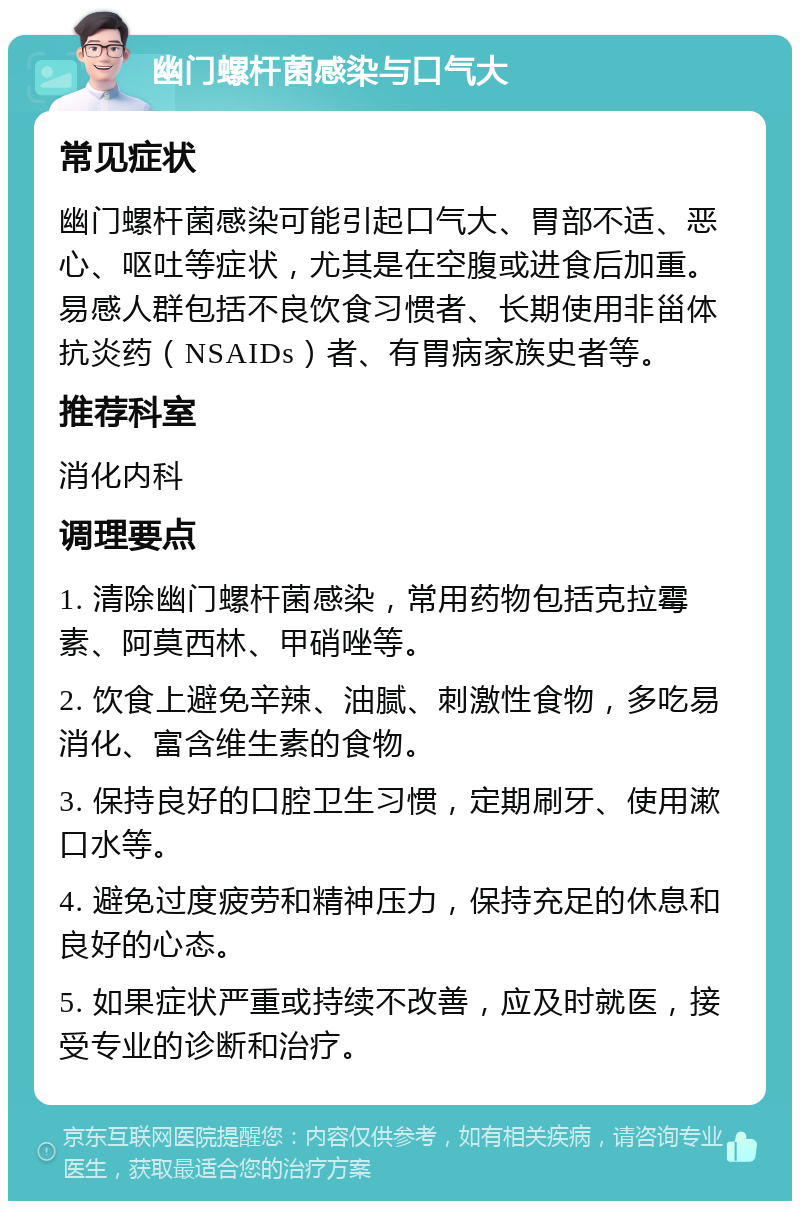 幽门螺杆菌感染与口气大 常见症状 幽门螺杆菌感染可能引起口气大、胃部不适、恶心、呕吐等症状，尤其是在空腹或进食后加重。易感人群包括不良饮食习惯者、长期使用非甾体抗炎药（NSAIDs）者、有胃病家族史者等。 推荐科室 消化内科 调理要点 1. 清除幽门螺杆菌感染，常用药物包括克拉霉素、阿莫西林、甲硝唑等。 2. 饮食上避免辛辣、油腻、刺激性食物，多吃易消化、富含维生素的食物。 3. 保持良好的口腔卫生习惯，定期刷牙、使用漱口水等。 4. 避免过度疲劳和精神压力，保持充足的休息和良好的心态。 5. 如果症状严重或持续不改善，应及时就医，接受专业的诊断和治疗。