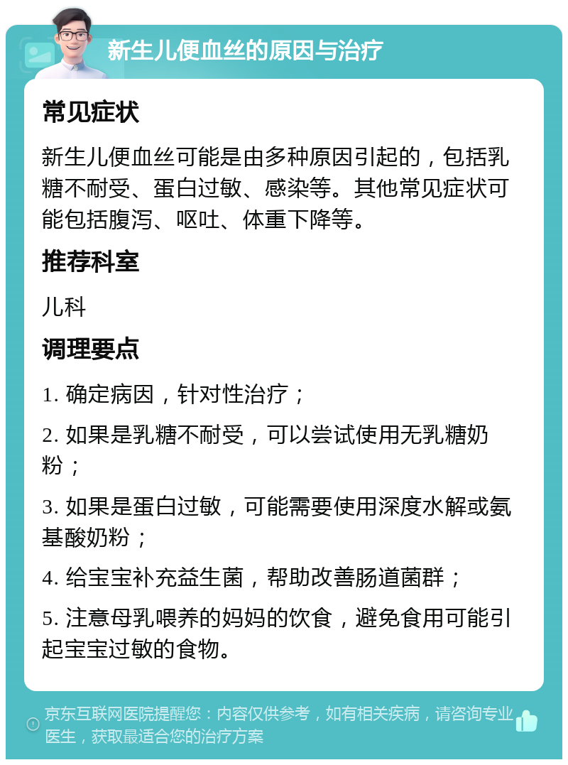 新生儿便血丝的原因与治疗 常见症状 新生儿便血丝可能是由多种原因引起的，包括乳糖不耐受、蛋白过敏、感染等。其他常见症状可能包括腹泻、呕吐、体重下降等。 推荐科室 儿科 调理要点 1. 确定病因，针对性治疗； 2. 如果是乳糖不耐受，可以尝试使用无乳糖奶粉； 3. 如果是蛋白过敏，可能需要使用深度水解或氨基酸奶粉； 4. 给宝宝补充益生菌，帮助改善肠道菌群； 5. 注意母乳喂养的妈妈的饮食，避免食用可能引起宝宝过敏的食物。