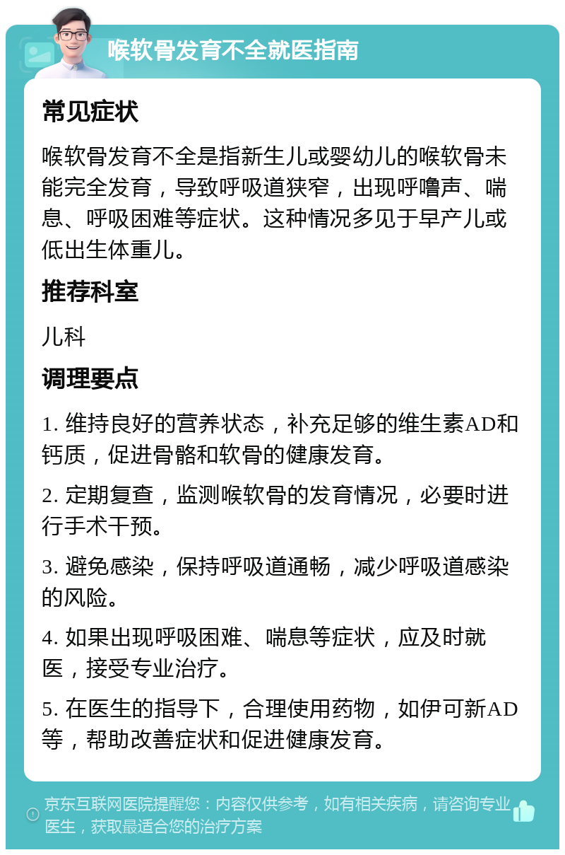 喉软骨发育不全就医指南 常见症状 喉软骨发育不全是指新生儿或婴幼儿的喉软骨未能完全发育，导致呼吸道狭窄，出现呼噜声、喘息、呼吸困难等症状。这种情况多见于早产儿或低出生体重儿。 推荐科室 儿科 调理要点 1. 维持良好的营养状态，补充足够的维生素AD和钙质，促进骨骼和软骨的健康发育。 2. 定期复查，监测喉软骨的发育情况，必要时进行手术干预。 3. 避免感染，保持呼吸道通畅，减少呼吸道感染的风险。 4. 如果出现呼吸困难、喘息等症状，应及时就医，接受专业治疗。 5. 在医生的指导下，合理使用药物，如伊可新AD等，帮助改善症状和促进健康发育。