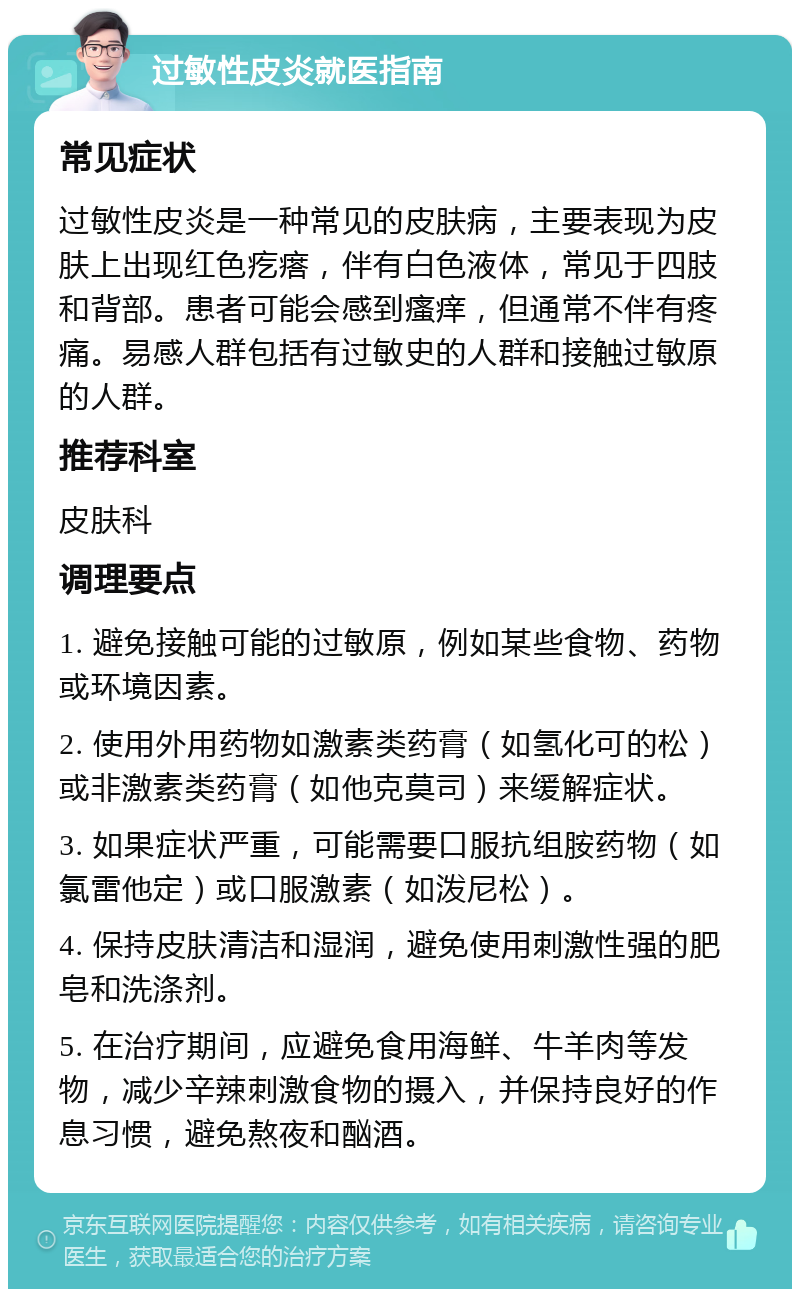 过敏性皮炎就医指南 常见症状 过敏性皮炎是一种常见的皮肤病，主要表现为皮肤上出现红色疙瘩，伴有白色液体，常见于四肢和背部。患者可能会感到瘙痒，但通常不伴有疼痛。易感人群包括有过敏史的人群和接触过敏原的人群。 推荐科室 皮肤科 调理要点 1. 避免接触可能的过敏原，例如某些食物、药物或环境因素。 2. 使用外用药物如激素类药膏（如氢化可的松）或非激素类药膏（如他克莫司）来缓解症状。 3. 如果症状严重，可能需要口服抗组胺药物（如氯雷他定）或口服激素（如泼尼松）。 4. 保持皮肤清洁和湿润，避免使用刺激性强的肥皂和洗涤剂。 5. 在治疗期间，应避免食用海鲜、牛羊肉等发物，减少辛辣刺激食物的摄入，并保持良好的作息习惯，避免熬夜和酗酒。