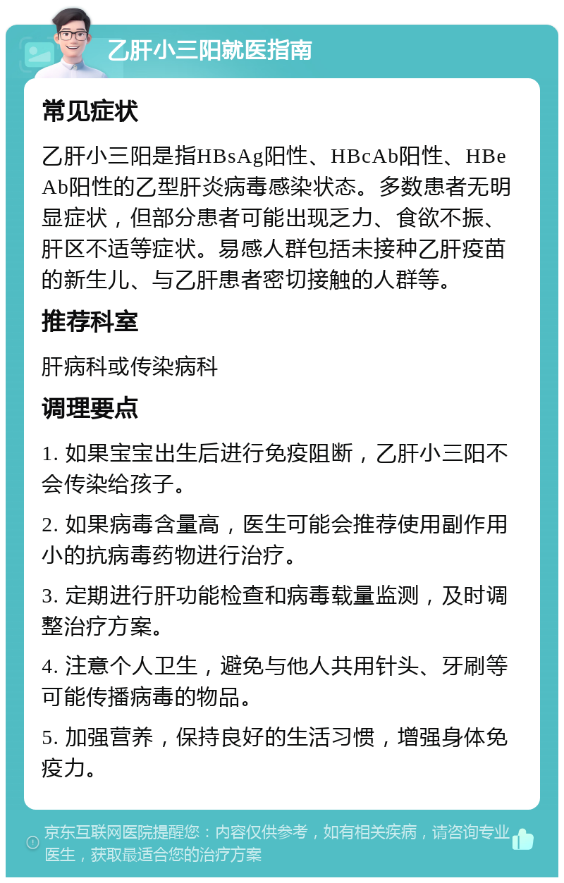 乙肝小三阳就医指南 常见症状 乙肝小三阳是指HBsAg阳性、HBcAb阳性、HBeAb阳性的乙型肝炎病毒感染状态。多数患者无明显症状，但部分患者可能出现乏力、食欲不振、肝区不适等症状。易感人群包括未接种乙肝疫苗的新生儿、与乙肝患者密切接触的人群等。 推荐科室 肝病科或传染病科 调理要点 1. 如果宝宝出生后进行免疫阻断，乙肝小三阳不会传染给孩子。 2. 如果病毒含量高，医生可能会推荐使用副作用小的抗病毒药物进行治疗。 3. 定期进行肝功能检查和病毒载量监测，及时调整治疗方案。 4. 注意个人卫生，避免与他人共用针头、牙刷等可能传播病毒的物品。 5. 加强营养，保持良好的生活习惯，增强身体免疫力。