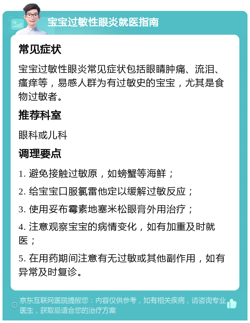 宝宝过敏性眼炎就医指南 常见症状 宝宝过敏性眼炎常见症状包括眼睛肿痛、流泪、瘙痒等，易感人群为有过敏史的宝宝，尤其是食物过敏者。 推荐科室 眼科或儿科 调理要点 1. 避免接触过敏原，如螃蟹等海鲜； 2. 给宝宝口服氯雷他定以缓解过敏反应； 3. 使用妥布霉素地塞米松眼膏外用治疗； 4. 注意观察宝宝的病情变化，如有加重及时就医； 5. 在用药期间注意有无过敏或其他副作用，如有异常及时复诊。