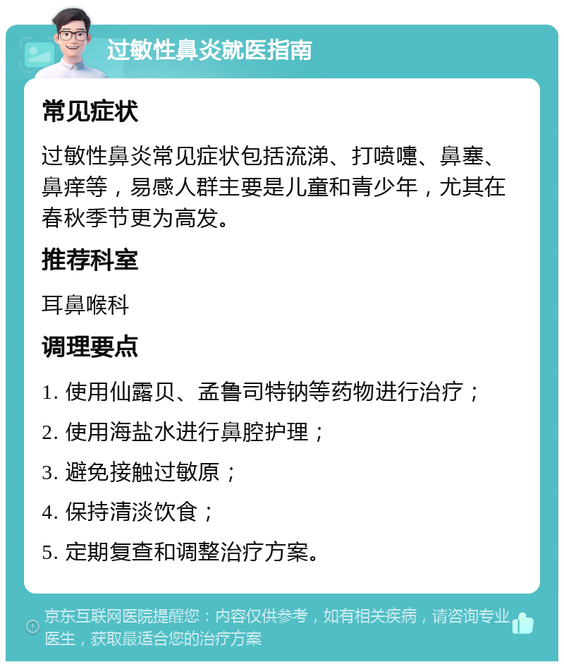 过敏性鼻炎就医指南 常见症状 过敏性鼻炎常见症状包括流涕、打喷嚏、鼻塞、鼻痒等，易感人群主要是儿童和青少年，尤其在春秋季节更为高发。 推荐科室 耳鼻喉科 调理要点 1. 使用仙露贝、孟鲁司特钠等药物进行治疗； 2. 使用海盐水进行鼻腔护理； 3. 避免接触过敏原； 4. 保持清淡饮食； 5. 定期复查和调整治疗方案。