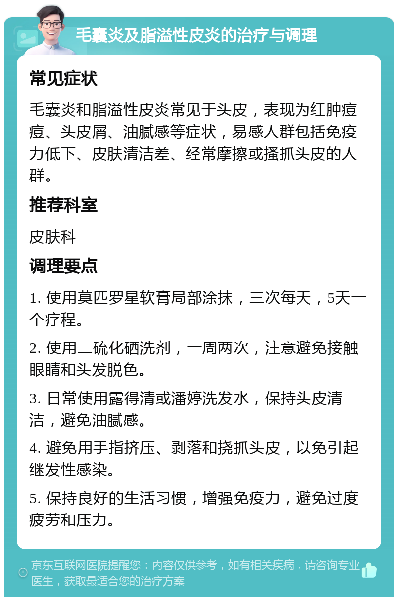 毛囊炎及脂溢性皮炎的治疗与调理 常见症状 毛囊炎和脂溢性皮炎常见于头皮，表现为红肿痘痘、头皮屑、油腻感等症状，易感人群包括免疫力低下、皮肤清洁差、经常摩擦或搔抓头皮的人群。 推荐科室 皮肤科 调理要点 1. 使用莫匹罗星软膏局部涂抹，三次每天，5天一个疗程。 2. 使用二硫化硒洗剂，一周两次，注意避免接触眼睛和头发脱色。 3. 日常使用露得清或潘婷洗发水，保持头皮清洁，避免油腻感。 4. 避免用手指挤压、剥落和挠抓头皮，以免引起继发性感染。 5. 保持良好的生活习惯，增强免疫力，避免过度疲劳和压力。