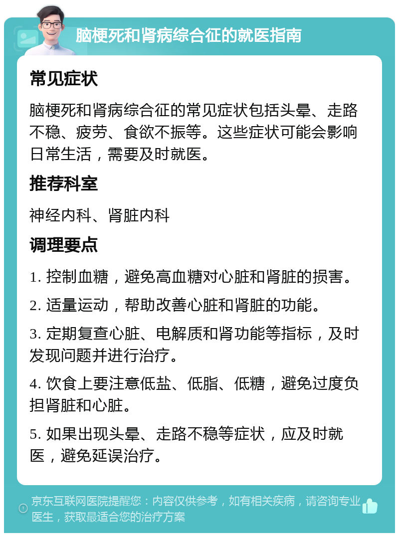 脑梗死和肾病综合征的就医指南 常见症状 脑梗死和肾病综合征的常见症状包括头晕、走路不稳、疲劳、食欲不振等。这些症状可能会影响日常生活，需要及时就医。 推荐科室 神经内科、肾脏内科 调理要点 1. 控制血糖，避免高血糖对心脏和肾脏的损害。 2. 适量运动，帮助改善心脏和肾脏的功能。 3. 定期复查心脏、电解质和肾功能等指标，及时发现问题并进行治疗。 4. 饮食上要注意低盐、低脂、低糖，避免过度负担肾脏和心脏。 5. 如果出现头晕、走路不稳等症状，应及时就医，避免延误治疗。