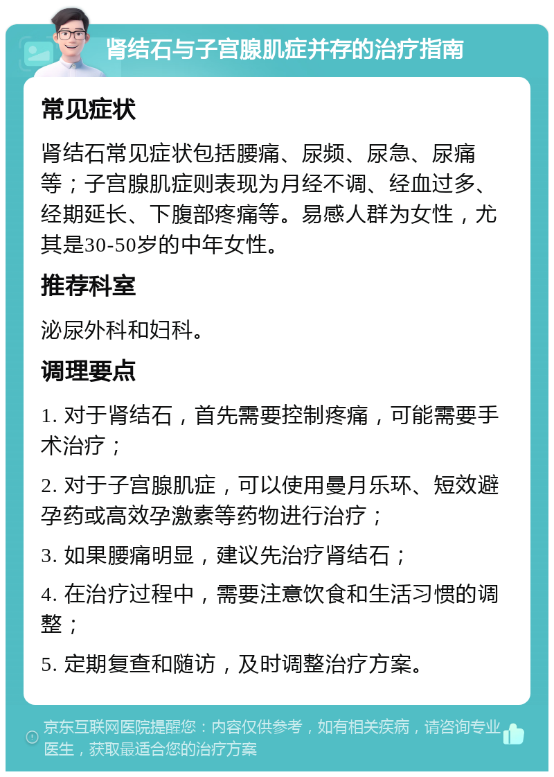 肾结石与子宫腺肌症并存的治疗指南 常见症状 肾结石常见症状包括腰痛、尿频、尿急、尿痛等；子宫腺肌症则表现为月经不调、经血过多、经期延长、下腹部疼痛等。易感人群为女性，尤其是30-50岁的中年女性。 推荐科室 泌尿外科和妇科。 调理要点 1. 对于肾结石，首先需要控制疼痛，可能需要手术治疗； 2. 对于子宫腺肌症，可以使用曼月乐环、短效避孕药或高效孕激素等药物进行治疗； 3. 如果腰痛明显，建议先治疗肾结石； 4. 在治疗过程中，需要注意饮食和生活习惯的调整； 5. 定期复查和随访，及时调整治疗方案。