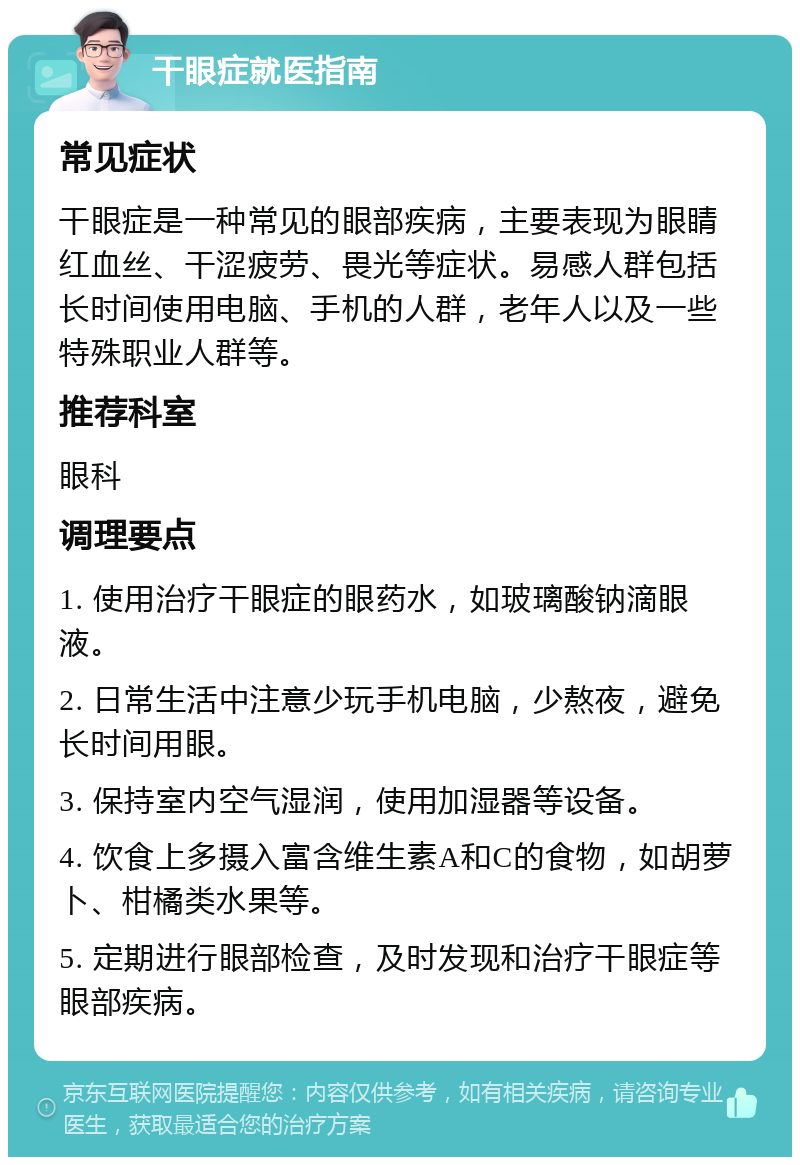 干眼症就医指南 常见症状 干眼症是一种常见的眼部疾病，主要表现为眼睛红血丝、干涩疲劳、畏光等症状。易感人群包括长时间使用电脑、手机的人群，老年人以及一些特殊职业人群等。 推荐科室 眼科 调理要点 1. 使用治疗干眼症的眼药水，如玻璃酸钠滴眼液。 2. 日常生活中注意少玩手机电脑，少熬夜，避免长时间用眼。 3. 保持室内空气湿润，使用加湿器等设备。 4. 饮食上多摄入富含维生素A和C的食物，如胡萝卜、柑橘类水果等。 5. 定期进行眼部检查，及时发现和治疗干眼症等眼部疾病。