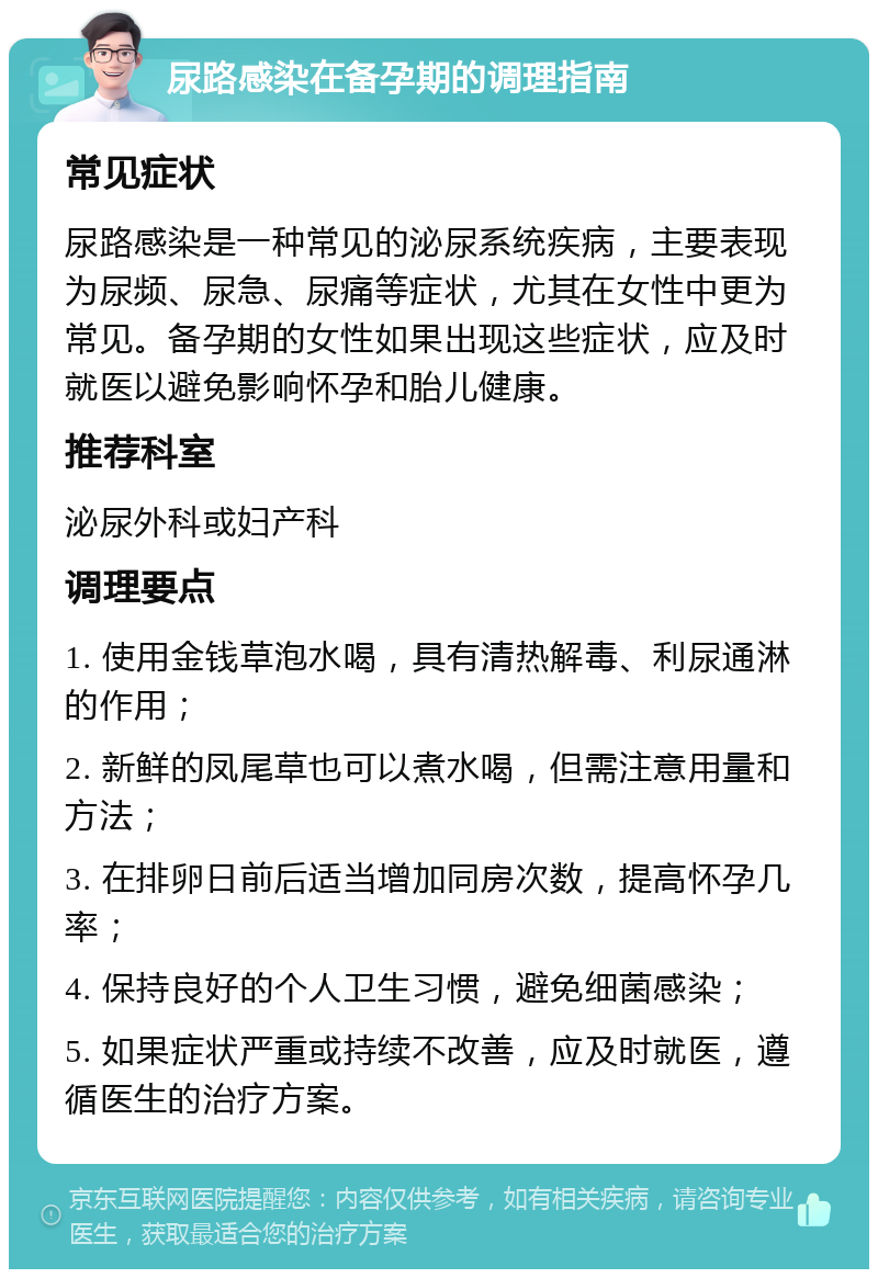 尿路感染在备孕期的调理指南 常见症状 尿路感染是一种常见的泌尿系统疾病，主要表现为尿频、尿急、尿痛等症状，尤其在女性中更为常见。备孕期的女性如果出现这些症状，应及时就医以避免影响怀孕和胎儿健康。 推荐科室 泌尿外科或妇产科 调理要点 1. 使用金钱草泡水喝，具有清热解毒、利尿通淋的作用； 2. 新鲜的凤尾草也可以煮水喝，但需注意用量和方法； 3. 在排卵日前后适当增加同房次数，提高怀孕几率； 4. 保持良好的个人卫生习惯，避免细菌感染； 5. 如果症状严重或持续不改善，应及时就医，遵循医生的治疗方案。