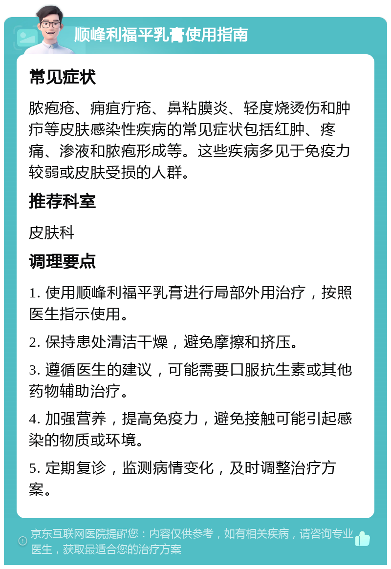 顺峰利福平乳膏使用指南 常见症状 脓疱疮、痈疽疔疮、鼻粘膜炎、轻度烧烫伤和肿疖等皮肤感染性疾病的常见症状包括红肿、疼痛、渗液和脓疱形成等。这些疾病多见于免疫力较弱或皮肤受损的人群。 推荐科室 皮肤科 调理要点 1. 使用顺峰利福平乳膏进行局部外用治疗，按照医生指示使用。 2. 保持患处清洁干燥，避免摩擦和挤压。 3. 遵循医生的建议，可能需要口服抗生素或其他药物辅助治疗。 4. 加强营养，提高免疫力，避免接触可能引起感染的物质或环境。 5. 定期复诊，监测病情变化，及时调整治疗方案。