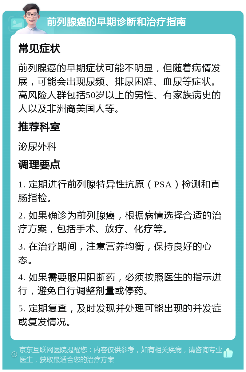 前列腺癌的早期诊断和治疗指南 常见症状 前列腺癌的早期症状可能不明显，但随着病情发展，可能会出现尿频、排尿困难、血尿等症状。高风险人群包括50岁以上的男性、有家族病史的人以及非洲裔美国人等。 推荐科室 泌尿外科 调理要点 1. 定期进行前列腺特异性抗原（PSA）检测和直肠指检。 2. 如果确诊为前列腺癌，根据病情选择合适的治疗方案，包括手术、放疗、化疗等。 3. 在治疗期间，注意营养均衡，保持良好的心态。 4. 如果需要服用阻断药，必须按照医生的指示进行，避免自行调整剂量或停药。 5. 定期复查，及时发现并处理可能出现的并发症或复发情况。