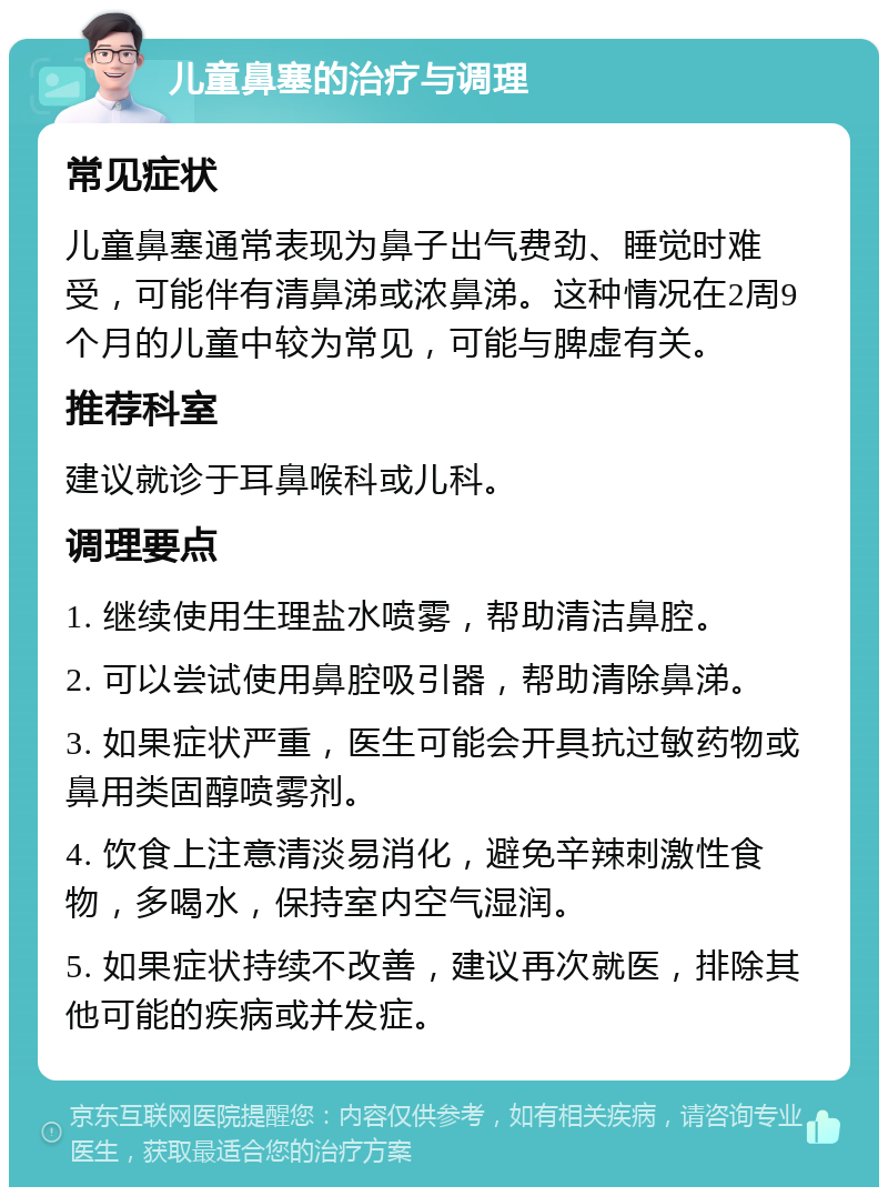 儿童鼻塞的治疗与调理 常见症状 儿童鼻塞通常表现为鼻子出气费劲、睡觉时难受，可能伴有清鼻涕或浓鼻涕。这种情况在2周9个月的儿童中较为常见，可能与脾虚有关。 推荐科室 建议就诊于耳鼻喉科或儿科。 调理要点 1. 继续使用生理盐水喷雾，帮助清洁鼻腔。 2. 可以尝试使用鼻腔吸引器，帮助清除鼻涕。 3. 如果症状严重，医生可能会开具抗过敏药物或鼻用类固醇喷雾剂。 4. 饮食上注意清淡易消化，避免辛辣刺激性食物，多喝水，保持室内空气湿润。 5. 如果症状持续不改善，建议再次就医，排除其他可能的疾病或并发症。