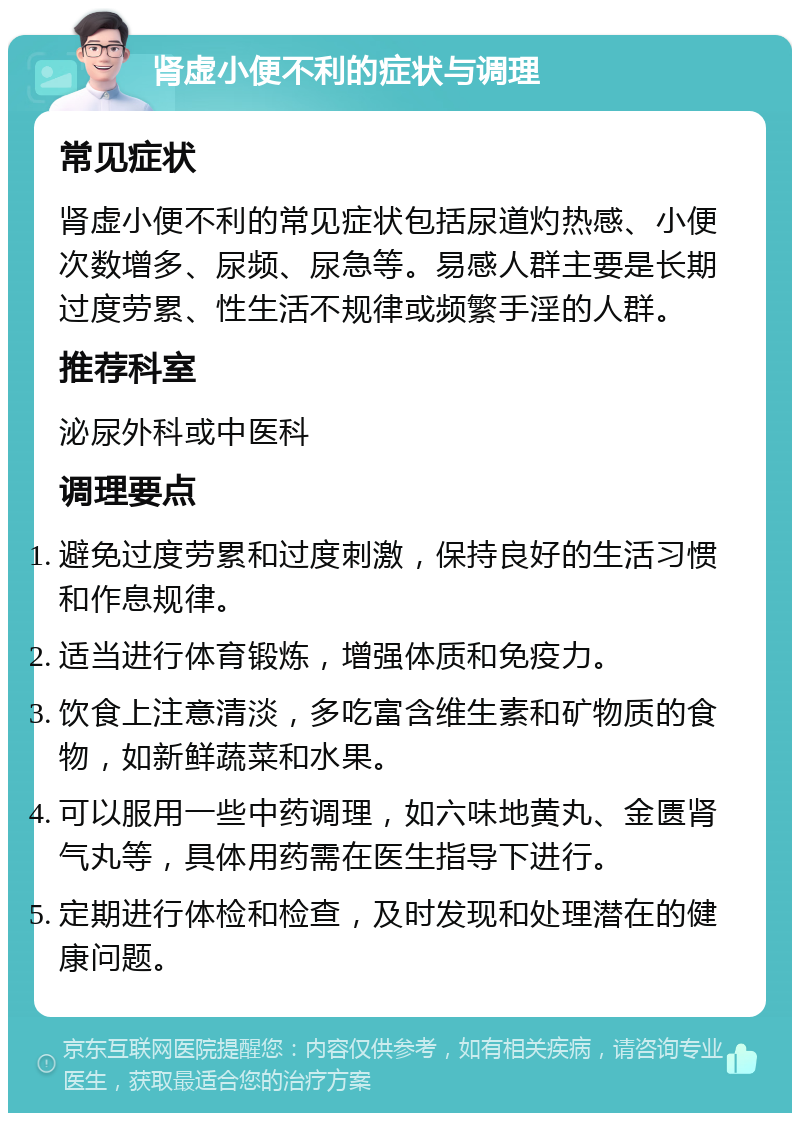 肾虚小便不利的症状与调理 常见症状 肾虚小便不利的常见症状包括尿道灼热感、小便次数增多、尿频、尿急等。易感人群主要是长期过度劳累、性生活不规律或频繁手淫的人群。 推荐科室 泌尿外科或中医科 调理要点 避免过度劳累和过度刺激，保持良好的生活习惯和作息规律。 适当进行体育锻炼，增强体质和免疫力。 饮食上注意清淡，多吃富含维生素和矿物质的食物，如新鲜蔬菜和水果。 可以服用一些中药调理，如六味地黄丸、金匮肾气丸等，具体用药需在医生指导下进行。 定期进行体检和检查，及时发现和处理潜在的健康问题。