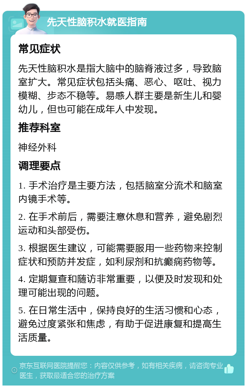 先天性脑积水就医指南 常见症状 先天性脑积水是指大脑中的脑脊液过多，导致脑室扩大。常见症状包括头痛、恶心、呕吐、视力模糊、步态不稳等。易感人群主要是新生儿和婴幼儿，但也可能在成年人中发现。 推荐科室 神经外科 调理要点 1. 手术治疗是主要方法，包括脑室分流术和脑室内镜手术等。 2. 在手术前后，需要注意休息和营养，避免剧烈运动和头部受伤。 3. 根据医生建议，可能需要服用一些药物来控制症状和预防并发症，如利尿剂和抗癫痫药物等。 4. 定期复查和随访非常重要，以便及时发现和处理可能出现的问题。 5. 在日常生活中，保持良好的生活习惯和心态，避免过度紧张和焦虑，有助于促进康复和提高生活质量。