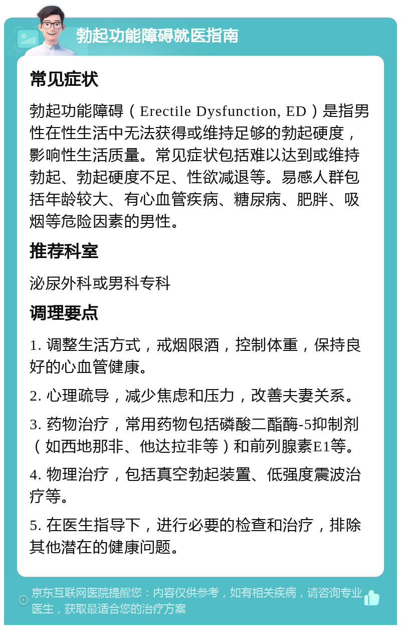 勃起功能障碍就医指南 常见症状 勃起功能障碍（Erectile Dysfunction, ED）是指男性在性生活中无法获得或维持足够的勃起硬度，影响性生活质量。常见症状包括难以达到或维持勃起、勃起硬度不足、性欲减退等。易感人群包括年龄较大、有心血管疾病、糖尿病、肥胖、吸烟等危险因素的男性。 推荐科室 泌尿外科或男科专科 调理要点 1. 调整生活方式，戒烟限酒，控制体重，保持良好的心血管健康。 2. 心理疏导，减少焦虑和压力，改善夫妻关系。 3. 药物治疗，常用药物包括磷酸二酯酶-5抑制剂（如西地那非、他达拉非等）和前列腺素E1等。 4. 物理治疗，包括真空勃起装置、低强度震波治疗等。 5. 在医生指导下，进行必要的检查和治疗，排除其他潜在的健康问题。