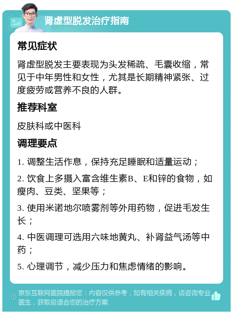 肾虚型脱发治疗指南 常见症状 肾虚型脱发主要表现为头发稀疏、毛囊收缩，常见于中年男性和女性，尤其是长期精神紧张、过度疲劳或营养不良的人群。 推荐科室 皮肤科或中医科 调理要点 1. 调整生活作息，保持充足睡眠和适量运动； 2. 饮食上多摄入富含维生素B、E和锌的食物，如瘦肉、豆类、坚果等； 3. 使用米诺地尔喷雾剂等外用药物，促进毛发生长； 4. 中医调理可选用六味地黄丸、补肾益气汤等中药； 5. 心理调节，减少压力和焦虑情绪的影响。