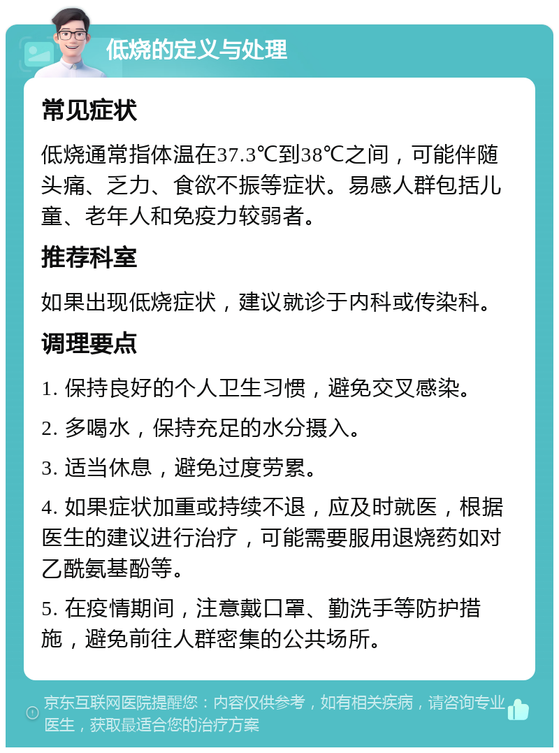 低烧的定义与处理 常见症状 低烧通常指体温在37.3℃到38℃之间，可能伴随头痛、乏力、食欲不振等症状。易感人群包括儿童、老年人和免疫力较弱者。 推荐科室 如果出现低烧症状，建议就诊于内科或传染科。 调理要点 1. 保持良好的个人卫生习惯，避免交叉感染。 2. 多喝水，保持充足的水分摄入。 3. 适当休息，避免过度劳累。 4. 如果症状加重或持续不退，应及时就医，根据医生的建议进行治疗，可能需要服用退烧药如对乙酰氨基酚等。 5. 在疫情期间，注意戴口罩、勤洗手等防护措施，避免前往人群密集的公共场所。