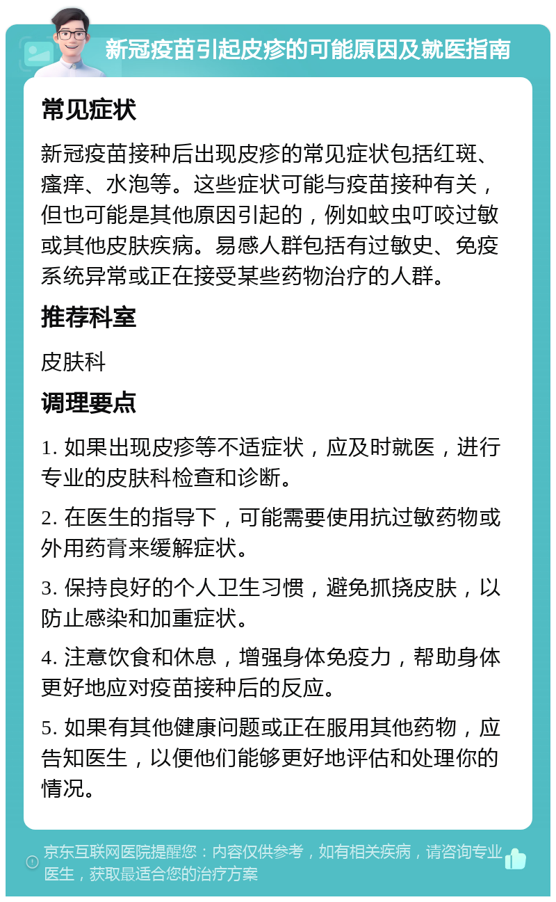 新冠疫苗引起皮疹的可能原因及就医指南 常见症状 新冠疫苗接种后出现皮疹的常见症状包括红斑、瘙痒、水泡等。这些症状可能与疫苗接种有关，但也可能是其他原因引起的，例如蚊虫叮咬过敏或其他皮肤疾病。易感人群包括有过敏史、免疫系统异常或正在接受某些药物治疗的人群。 推荐科室 皮肤科 调理要点 1. 如果出现皮疹等不适症状，应及时就医，进行专业的皮肤科检查和诊断。 2. 在医生的指导下，可能需要使用抗过敏药物或外用药膏来缓解症状。 3. 保持良好的个人卫生习惯，避免抓挠皮肤，以防止感染和加重症状。 4. 注意饮食和休息，增强身体免疫力，帮助身体更好地应对疫苗接种后的反应。 5. 如果有其他健康问题或正在服用其他药物，应告知医生，以便他们能够更好地评估和处理你的情况。