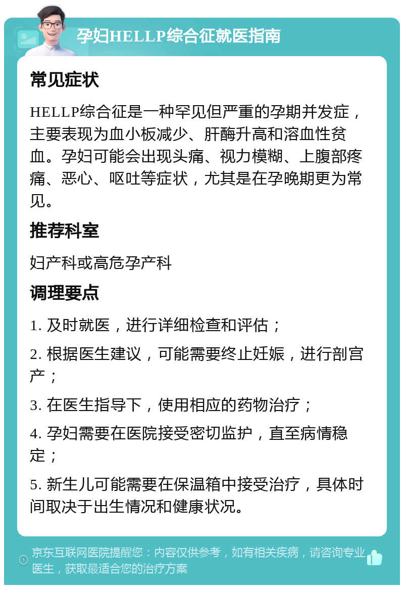 孕妇HELLP综合征就医指南 常见症状 HELLP综合征是一种罕见但严重的孕期并发症，主要表现为血小板减少、肝酶升高和溶血性贫血。孕妇可能会出现头痛、视力模糊、上腹部疼痛、恶心、呕吐等症状，尤其是在孕晚期更为常见。 推荐科室 妇产科或高危孕产科 调理要点 1. 及时就医，进行详细检查和评估； 2. 根据医生建议，可能需要终止妊娠，进行剖宫产； 3. 在医生指导下，使用相应的药物治疗； 4. 孕妇需要在医院接受密切监护，直至病情稳定； 5. 新生儿可能需要在保温箱中接受治疗，具体时间取决于出生情况和健康状况。