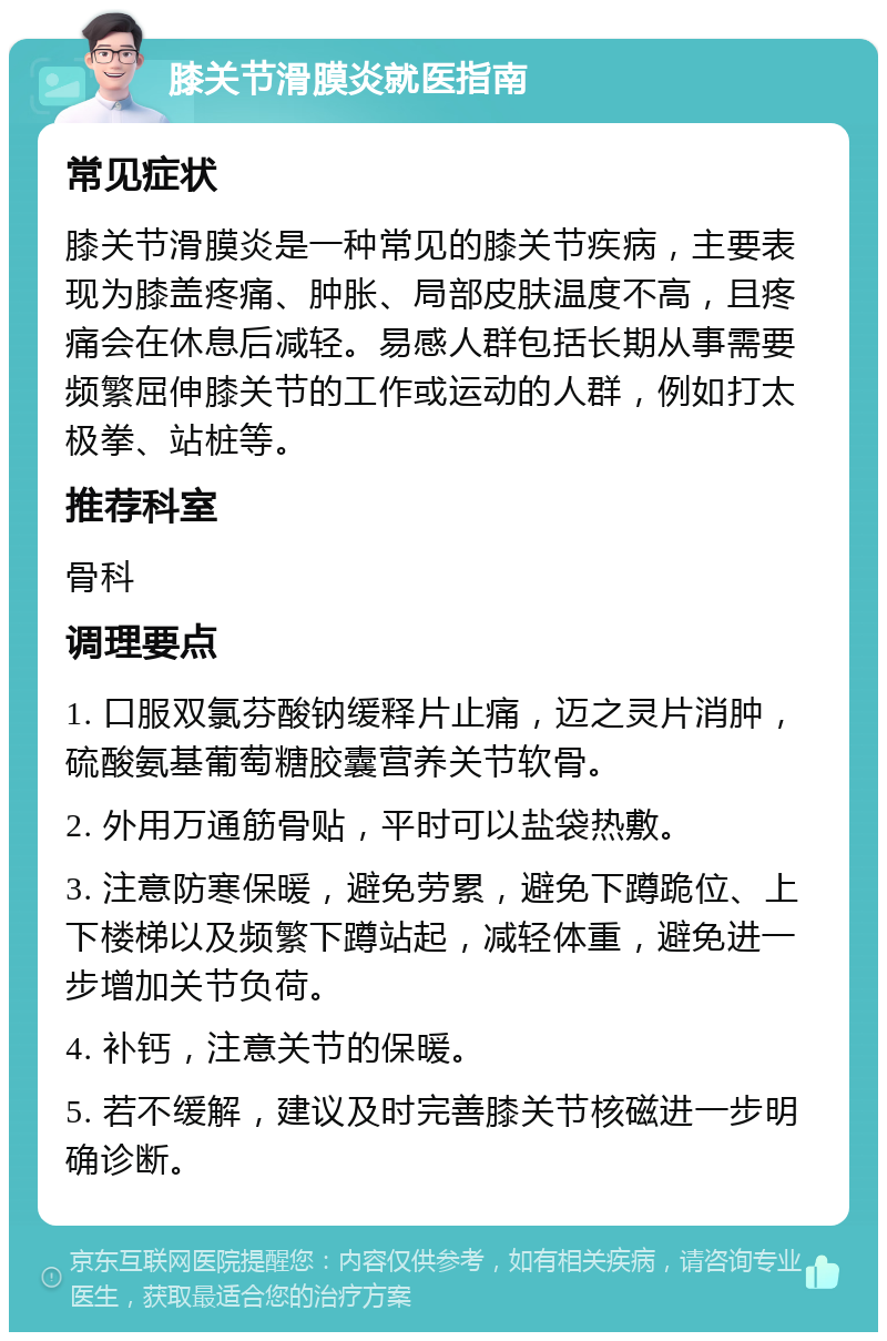 膝关节滑膜炎就医指南 常见症状 膝关节滑膜炎是一种常见的膝关节疾病，主要表现为膝盖疼痛、肿胀、局部皮肤温度不高，且疼痛会在休息后减轻。易感人群包括长期从事需要频繁屈伸膝关节的工作或运动的人群，例如打太极拳、站桩等。 推荐科室 骨科 调理要点 1. 口服双氯芬酸钠缓释片止痛，迈之灵片消肿，硫酸氨基葡萄糖胶囊营养关节软骨。 2. 外用万通筋骨贴，平时可以盐袋热敷。 3. 注意防寒保暖，避免劳累，避免下蹲跪位、上下楼梯以及频繁下蹲站起，减轻体重，避免进一步增加关节负荷。 4. 补钙，注意关节的保暖。 5. 若不缓解，建议及时完善膝关节核磁进一步明确诊断。