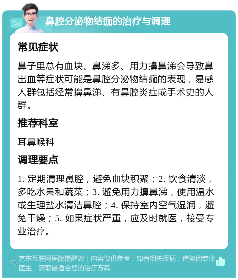 鼻腔分泌物结痂的治疗与调理 常见症状 鼻子里总有血块、鼻涕多、用力擤鼻涕会导致鼻出血等症状可能是鼻腔分泌物结痂的表现，易感人群包括经常擤鼻涕、有鼻腔炎症或手术史的人群。 推荐科室 耳鼻喉科 调理要点 1. 定期清理鼻腔，避免血块积聚；2. 饮食清淡，多吃水果和蔬菜；3. 避免用力擤鼻涕，使用温水或生理盐水清洁鼻腔；4. 保持室内空气湿润，避免干燥；5. 如果症状严重，应及时就医，接受专业治疗。