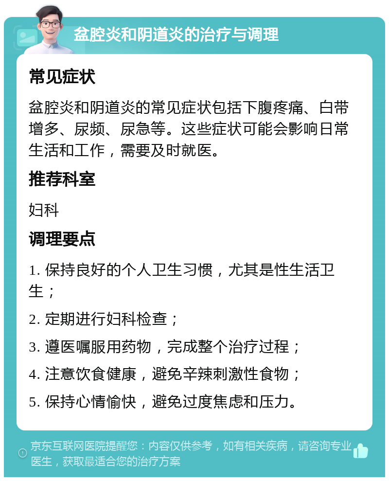 盆腔炎和阴道炎的治疗与调理 常见症状 盆腔炎和阴道炎的常见症状包括下腹疼痛、白带增多、尿频、尿急等。这些症状可能会影响日常生活和工作，需要及时就医。 推荐科室 妇科 调理要点 1. 保持良好的个人卫生习惯，尤其是性生活卫生； 2. 定期进行妇科检查； 3. 遵医嘱服用药物，完成整个治疗过程； 4. 注意饮食健康，避免辛辣刺激性食物； 5. 保持心情愉快，避免过度焦虑和压力。