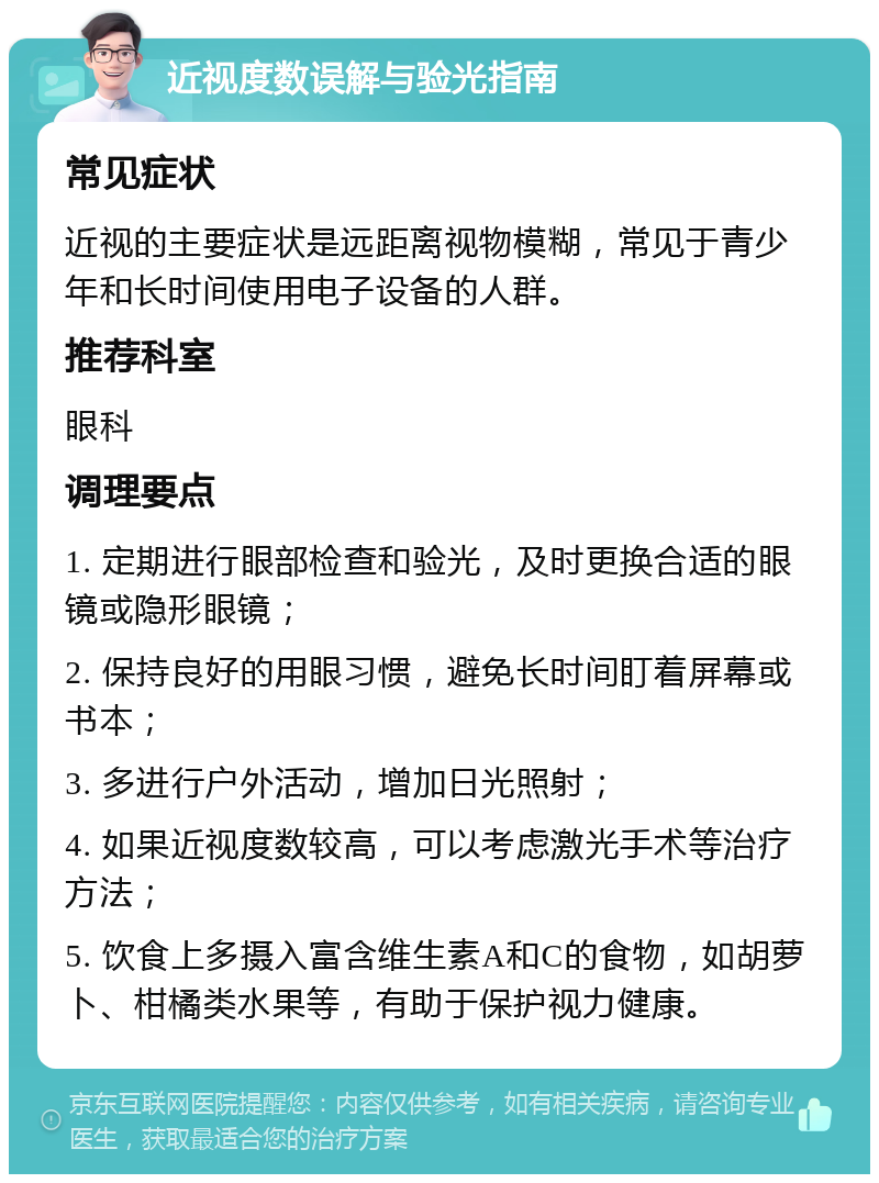 近视度数误解与验光指南 常见症状 近视的主要症状是远距离视物模糊，常见于青少年和长时间使用电子设备的人群。 推荐科室 眼科 调理要点 1. 定期进行眼部检查和验光，及时更换合适的眼镜或隐形眼镜； 2. 保持良好的用眼习惯，避免长时间盯着屏幕或书本； 3. 多进行户外活动，增加日光照射； 4. 如果近视度数较高，可以考虑激光手术等治疗方法； 5. 饮食上多摄入富含维生素A和C的食物，如胡萝卜、柑橘类水果等，有助于保护视力健康。