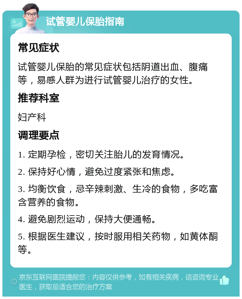 试管婴儿保胎指南 常见症状 试管婴儿保胎的常见症状包括阴道出血、腹痛等，易感人群为进行试管婴儿治疗的女性。 推荐科室 妇产科 调理要点 1. 定期孕检，密切关注胎儿的发育情况。 2. 保持好心情，避免过度紧张和焦虑。 3. 均衡饮食，忌辛辣刺激、生冷的食物，多吃富含营养的食物。 4. 避免剧烈运动，保持大便通畅。 5. 根据医生建议，按时服用相关药物，如黄体酮等。