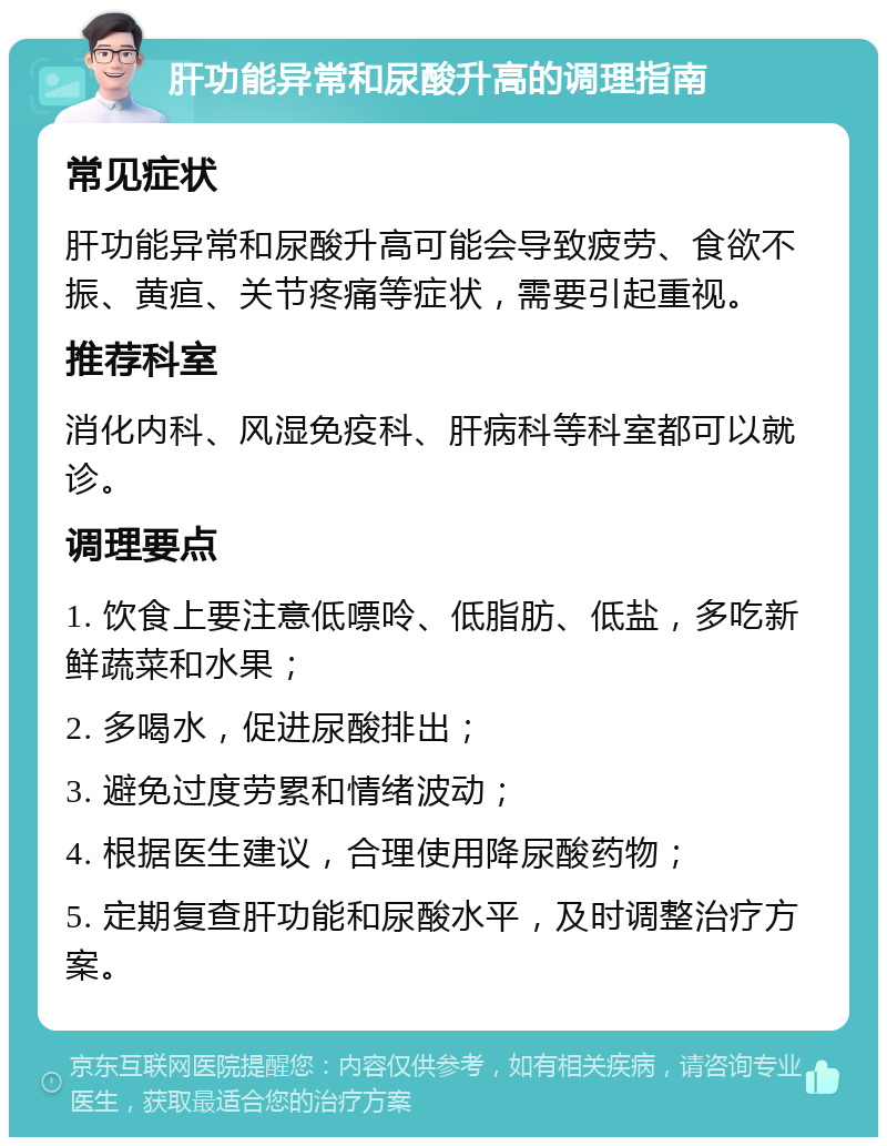 肝功能异常和尿酸升高的调理指南 常见症状 肝功能异常和尿酸升高可能会导致疲劳、食欲不振、黄疸、关节疼痛等症状，需要引起重视。 推荐科室 消化内科、风湿免疫科、肝病科等科室都可以就诊。 调理要点 1. 饮食上要注意低嘌呤、低脂肪、低盐，多吃新鲜蔬菜和水果； 2. 多喝水，促进尿酸排出； 3. 避免过度劳累和情绪波动； 4. 根据医生建议，合理使用降尿酸药物； 5. 定期复查肝功能和尿酸水平，及时调整治疗方案。