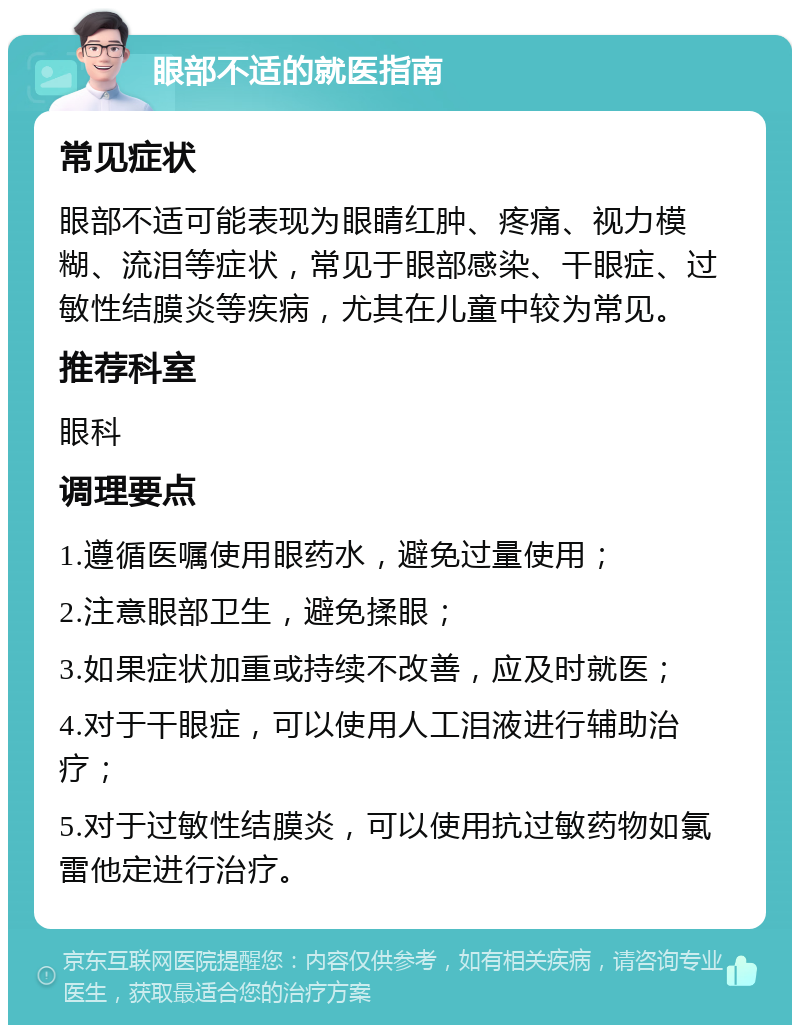 眼部不适的就医指南 常见症状 眼部不适可能表现为眼睛红肿、疼痛、视力模糊、流泪等症状，常见于眼部感染、干眼症、过敏性结膜炎等疾病，尤其在儿童中较为常见。 推荐科室 眼科 调理要点 1.遵循医嘱使用眼药水，避免过量使用； 2.注意眼部卫生，避免揉眼； 3.如果症状加重或持续不改善，应及时就医； 4.对于干眼症，可以使用人工泪液进行辅助治疗； 5.对于过敏性结膜炎，可以使用抗过敏药物如氯雷他定进行治疗。